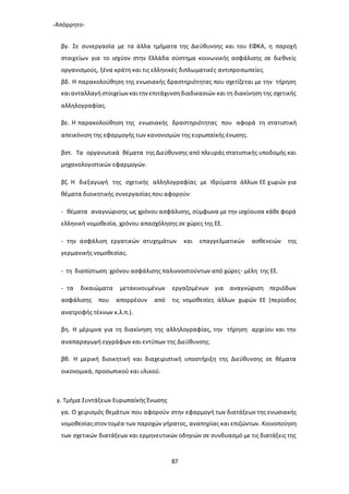 -Απόρρητο-
87
βγ. Σε συνεργασία με τα άλλα τμήματα της Διεύθυνσης και του ΕΦΚΑ, η παροχή
στοιχείων για το ισχύον στην Ελλάδα σύστημα κοινωνικής ασφάλισης σε διεθνείς
οργανισμούς, ξένα κράτη και τις ελληνικές διπλωματικές αντιπροσωπείες.
βδ. Η παρακολούθηση της ενωσιακής δραστηριότητας που σχετίζεται με την τήρηση
καιανταλλαγήστοιχείωνκαιτηνεπιτάχυνσηδιαδικασιών και τη διακίνηση της σχετικής
αλληλογραφίας.
βε. Η παρακολούθηση της ενωσιακής δραστηριότητας που αφορά τη στατιστική
απεικόνιση της εφαρμογής των κανονισμών της ευρωπαϊκής ένωσης.
βστ. Τα οργανωτικά θέματα της Διεύθυνσης από πλευράς στατιστικής υποδομής και
μηχανολογιστικών εφαρμογών.
βζ. Η διεξαγωγή της σχετικής αλληλογραφίας με Ιδρύματα άλλων ΕΕ χωρών για
θέματα διοικητικής συνεργασίας που αφορούν:
- θέματα αναγνώρισης ως χρόνου ασφάλισης, σύμφωνα με την ισχύουσα κάθε φορά
ελληνική νομοθεσία, χρόνου απασχόλησης σε χώρες της ΕΕ.
- την ασφάλιση εργατικών ατυχημάτων και επαγγελματικών ασθενειών της
γερμανικής νομοθεσίας.
- τη διαπίστωση χρόνου ασφάλισης παλιννοστούντων από χώρες- μέλη της ΕΕ.
- τα δικαιώματα μετακινουμένων εργαζομένων για αναγνώριση περιόδων
ασφάλισης που απορρέουν από τις νομοθεσίες άλλων χωρών ΕΕ (περίοδος
ανατροφής τέκνων κ.λ.π.).
βη. Η μέριμνα για τη διακίνηση της αλληλογραφίας, την τήρηση αρχείου και την
αναπαραγωγή εγγράφων και εντύπων της Διεύθυνσης.
βθ. Η μερική διοικητική και διαχειριστική υποστήριξη της Διεύθυνσης σε θέματα
οικονομικά, προσωπικού και υλικού.
γ. Τμήμα Συντάξεων Ευρωπαϊκής Ένωσης
γα. Ο χειρισμός θεμάτων που αφορούν στην εφαρμογή των διατάξεων της ενωσιακής
νομοθεσίαςστοντομέα των παροχών γήρατος, αναπηρίας και επιζώντων. Κοινοποίηση
των σχετικών διατάξεων και ερμηνευτικών οδηγιών σε συνδυασμό με τις διατάξεις της
 