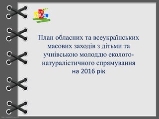 http://linda6035.ucoz.ru/
План обласних та всеукраїнських
масових заходів з дітьми та
учнівською молоддю еколого-
натуралістичного спрямування
на 2016 рік
 