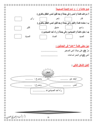 11
‫عالمة‬ ‫ضع‬(√)‫الصحيحة‬ ‫اإلجابة‬ ‫أمام‬
‫أ‬/‫كلمة‬ ‫مرادف‬(‫أحس‬)‫جملة‬ ‫فى‬(‫بالغرق‬ ‫الطفل‬ ‫أحس‬ ‫قليل‬ ‫بعد‬)
‫قام‬‫شعر‬‫رأ‬‫ى‬
‫ب‬/‫كلمة‬ ‫مضاد‬(‫قليل‬)‫جملة‬ ‫فى‬(‫بالغرق‬ ‫الطفل‬ ‫أحس‬ ‫قليل‬ ‫بعد‬)
‫واسع‬‫ضيق‬‫كثير‬
‫جـ‬/‫مفرد‬‫كلمة‬(‫الصيادين‬)‫جملة‬ ‫فى‬(‫الصيادين‬ ‫أحد‬ ‫رآه‬)
‫الصيد‬‫الصاد‬‫الصياد‬
‫كلمة‬ ‫معنى‬ ‫ميز‬"‫عام‬"‫الجملتين‬ ‫فى‬:
َّ‫ر‬‫م‬‫عام‬‫الصغير‬ ‫أخى‬ ‫ميالد‬ ‫على‬..........................
‫أخى‬‫عام‬‫لساعات‬ ‫البحر‬ ‫فى‬...........................
‫التالى‬ ‫الشكل‬ ‫أكمل‬:
‫الطفل‬
‫فـ‬ ‫الصيادين‬ ‫أحد‬ ‫رآه‬..................
‫عن‬ ‫ابتعد‬...........‫وصرخ‬........... :
‫أحس‬...........‫وصرخ‬........... :
 
