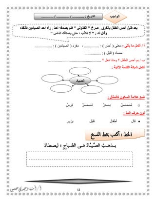 12
‫أ‬/‫يأتى‬ ‫ما‬ ‫أكمل‬:‫معنى‬(‫أحس‬............... : )‫م‬ ،‫فرد‬(‫ال‬‫صيادين‬......... : )........
‫مضاد‬(‫قليل‬................ : )
‫ب‬/‫أ‬ ‫بم‬‫فعل‬ ‫وماذا‬ ‫؟‬ ‫الطفل‬ ‫حس‬‫؟‬....................................................
‫ال‬ ‫شبكة‬ ‫أكمل‬‫كلمة‬‫اآلتية‬:
‫كالمثال‬ ‫السكون‬ ‫عالمة‬ ‫ضع‬:
oٌ‫َرس‬‫د‬ ٌ‫ر‬ًًً‫ًًم‬ًًَ‫ت‬ ٌ‫ر‬‫ًًد‬ًًَ‫ب‬ ٌ‫ًس‬ًًْ‫ًم‬ًَ‫ش‬
ّ‫د‬‫الم‬ ‫حرف‬ ‫لون‬:
‫يزور‬ ‫قليل‬ ‫أطفال‬ ‫قال‬
‫ا‬ ‫أحس‬ ‫قليل‬ ‫بعد‬‫بالغرق‬ ‫لطفل‬.‫صر‬‫خ‬"‫انقذونى‬"ٌ‫د‬‫أح‬ ‫يصدقه‬ ‫فلم‬.‫فأنقذه‬ ‫الصيادين‬ ‫احد‬ ‫رآه‬
‫له‬ ‫وقال‬" :‫الناس‬ ‫يصدقك‬ ‫حتى‬ ‫؛‬ ‫تكذب‬ ‫ال‬"
‫التاريخ‬....... :....... / ............. / .......... ‫الواجب‬
‫الصياد‬
 