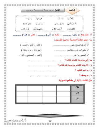 15
‫أ‬/‫هات‬‫جمع‬:(‫بلدى‬.......... )..‫مضاد‬ ،:(‫أبنى‬......... )...،‫معنى‬( :‫ـا‬ّ‫ي‬‫هـ‬........ ).....
‫ب‬/‫القوسين‬ ‫بين‬ ‫مما‬ ‫المناسبة‬ ‫التكملة‬ ‫تخير‬:
‫الصبح‬ ‫أشرق‬‫على‬...........................(‫القمر‬–‫الدنيا‬-‫الشمس‬)
‫من‬ ‫رحيقا‬ ‫الرّوض‬ ‫سقى‬( ..................‫حرارته‬–‫برده‬-‫نداه‬)
‫نور‬ ‫من‬ ‫الضحى‬............................(‫القمر‬–‫المصابيح‬–‫هللا‬)
‫جـ‬/‫كالمه‬ ‫الشاعر‬ ‫وجه‬ ‫من‬ ‫إلى‬‫؟‬...................................................
‫د‬/‫كالمه‬ ‫إليه‬ ‫وجه‬ ‫من‬ ‫الشاعر‬ ‫دعا‬ ‫إالم‬‫؟‬............................................
‫د‬/‫؟‬ ‫النشيد‬ ‫اسم‬ ‫ما‬............................................
‫د‬/‫؟‬ ‫وصف‬ ‫بم‬............................................
‫الصوتية‬ ‫مقاطعها‬ ‫إلى‬ ‫اآلتية‬ ‫الكلمات‬ ‫حلل‬
‫قطن‬
‫كتب‬
‫نقرأ‬
‫شيماء‬ ‫يا‬ ‫نقرأ‬ ‫هيا‬ ٌ‫ء‬‫ثا‬ ٌ‫ء‬‫تا‬ ٌ‫ء‬‫با‬ ٌ‫ألف‬
‫المجد‬ ‫نحو‬ ‫تعًًًلو‬ ٌ‫ء‬‫تا‬ ‫بلًًًًدى‬ ٌ‫ء‬‫با‬ ‫أبنى‬ ٌ‫ألًًف‬
‫القمم‬ ‫فوق‬ ‫وطنى‬ ‫وطنى‬ ‫الكرم‬ ‫أرض‬ ‫بلدى‬ ‫هذى‬
‫التاريخ‬....... :.. / ............. / ............... ‫الواجب‬
 