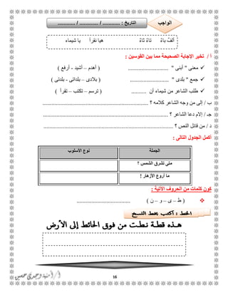16
‫أ‬/‫القوسين‬ ‫بين‬ ‫مما‬ ‫الصحيحة‬ ‫اإلجابة‬ ‫تخير‬:
‫معنى‬"‫أبنى‬( ........................... "‫أهدم‬–‫أشيد‬-‫أرفع‬)
‫جمع‬"‫بلدى‬( .......................... "‫بالدى‬–‫بلداتى‬-‫بلدتى‬)
‫أن‬ ‫شيماء‬ ‫من‬ ‫الشاعر‬ ‫طلب‬( ..........‫ترسم‬–‫تكتب‬–‫تقرأ‬)
‫ب‬/‫إلى‬‫؟‬ ‫كالمه‬ ‫الشاعر‬ ‫وجه‬ ‫من‬.......................................................................
ً‫ج‬/‫؟‬ ‫الشاعر‬ ‫دعا‬ ‫إالم‬....................................................................................
‫د‬/‫؟‬ ‫النص‬ ‫قائل‬ ‫من‬.......................................................................................
‫التالى‬ ‫الجدول‬ ‫أكمل‬:
‫الجملة‬‫األسلوب‬ ‫نوع‬
‫؟‬ ‫الشمس‬ ‫تشرق‬ ‫متى‬
‫األزهار‬ ‫أروع‬ ‫ما‬!
‫اآلتية‬ ‫الحروف‬ ‫من‬ ‫كلمات‬ ‫كون‬:
(‫ط‬–‫ى‬–‫و‬–‫ن‬.................................... )
ٌ‫ء‬‫با‬ ٌ‫ألف‬‫شيماء‬ ‫يا‬ ‫نقرأ‬ ‫هيا‬ ٌ‫ء‬‫ثا‬ ٌ‫ء‬‫تا‬
‫التاريخ‬....... :....... / ............. / .......... ‫الواجب‬
 