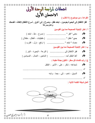 17
‫القراءة‬:‫موضوع‬ ‫من‬{‫تكذب‬ ‫ال‬}
‫وصرخ‬ ، ‫طفل‬ ‫ابتعد‬ ، ‫يعومون‬ ‫البحيرة‬ ‫إلى‬ ‫األطفال‬ ‫قفز‬:‫أغرق‬ ‫إنى‬.‫فضحك‬ ‫؛‬ ‫إلنقاذه‬ ‫األطفال‬ ‫أسرع‬
‫بسرعة‬ ‫وعام‬
‫أ‬/‫القوسين‬ ‫بين‬ ‫مما‬ ‫الصحيحة‬ ‫اإلجابة‬ ‫اختر‬
‫معنى‬"‫قفز‬............................... "{‫صرخ‬–‫نط‬–‫ابتعد‬}
‫جمع‬"‫طفل‬................ "..............{‫طفيليات‬–‫أطفال‬–‫طفالن‬}
‫مضاد‬"‫ابتعد‬............................ "{‫ارتفع‬–‫نزل‬–‫اقترب‬}
‫ب‬/‫القوسين‬ ‫بين‬ ‫مما‬ ‫الصحيحة‬ ‫اإلجابة‬ ‫اختر‬
‫إلى‬ ‫األطفال‬ ‫قفز‬.......................{‫الترعة‬–‫البحيرة‬–‫البئر‬}
‫أحد‬ ‫الطفل‬ ‫أنقذ‬........ :...............{‫البائعين‬–‫العمال‬–‫الصيادين‬}
‫ج‬/‫مفيدة‬ ‫جملة‬ ‫ن‬ّ‫لتكو‬ ‫؛‬ ‫سطر‬ ‫كل‬ ‫كلمات‬ ‫رتب‬:
‫شجاعته‬–‫شكر‬–‫على‬–‫األمير‬–‫الطفل‬
................................................................................................
‫السوق‬–‫ذهب‬–‫إلى‬–‫جحا‬–‫و‬‫ابنه‬
................................................................................................
‫ال‬ ‫شبكة‬ ‫أكمل‬‫كلمة‬‫اآلتية‬:
‫ا‬‫لبحيرة‬
 