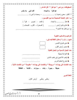 18
‫المحفوظات‬:‫نص‬ ‫من‬"‫نقرأ‬ ‫هيا‬"‫الشاعر‬ ‫قال‬:
‫شيماء‬ ‫يا‬ ‫نقرأ‬ ‫هيا‬‫بلدى‬ ‫باء‬ ‫أبنى‬ ‫ألف‬
‫أ‬/‫أكمل‬:‫معنى‬(‫ًا‬ًّ‫هًي‬....................... : )‫ومضاد‬ ،(‫أبنى‬..................... : )
‫ب‬/‫القوسين‬ ‫بين‬ ‫مما‬ ‫الصحيحة‬ ‫اإلجابة‬ ‫اختر‬:
‫ّا‬‫ي‬‫ه‬................‫شيماء‬ ‫يا‬{‫نلعب‬–‫نجرى‬–‫نقرأ‬}
‫أرض‬ ‫بلدى‬ ‫هذى‬............. :{‫الصحراء‬–‫الكرم‬–‫الصعاب‬}
‫ج‬/‫؟‬ ‫النشيد‬ ‫هذا‬ ‫قائل‬ ‫من‬..............................................................................
‫اللغوية‬ ‫واألساليب‬ ‫التراكيب‬
‫ضع‬) . (‫أو‬(‫؟‬)‫يلى‬ ‫فيما‬ ‫النقط‬ ‫مكان‬:
‫الشمس‬ ‫تشرق‬ ‫متى‬
‫الكرم‬ ‫أرض‬ ‫مصر‬
‫الفعلية‬ ‫الجمل‬ ‫من‬ ‫االسمية‬ ‫الجمل‬ ‫حدد‬
‫جميلة‬ ‫الفراشة‬...................................
‫النادى‬ ‫ملعب‬ ‫فى‬ ‫الالعبون‬ ‫يلعب‬...................................
‫الدرس‬ ‫المعلم‬ ‫يشرح‬...................................
‫تاء‬ ‫بها‬ ‫التى‬ ‫الكلمات‬ ‫حدد‬"‫مربوطة‬"‫ا‬ ‫والكلمات‬‫تاء‬ ‫بها‬ ‫لتى‬"‫مفتوحة‬"‫اآلتية‬ ‫الكلمات‬ ‫من‬:
‫حديقة‬-‫بحيرة‬-‫بنات‬-‫سيارات‬-‫فالحة‬-‫النظافة‬
‫العربى‬ ‫الخط‬
‫الكرم‬ ‫أرض‬ ‫وطنى‬ ‫وطنى‬
.............................................................
 