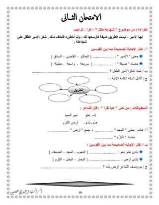19
‫القراءة‬:‫موضوع‬ ‫من‬"‫طفل‬ ‫شجاعة‬: "‫أج‬ ‫ثم‬ ، ‫اقرأ‬‫ب‬
‫األ‬ ‫أيها‬‫منك‬ ‫فأخاف‬ ‫أخطىء‬ ‫ولم‬ ، ‫لك‬ ‫فأوسعها‬ ‫ضيقة‬ ‫الطريق‬ ‫ليست‬ ، ‫مير‬.‫على‬ ‫الطفل‬ ‫األمير‬ ‫شكر‬
‫شجاعته‬.
‫أ‬/‫القوسين‬ ‫بين‬ ‫مما‬ ‫الصحيحة‬ ‫اإلجابة‬ ‫اختر‬
‫معنى‬"‫األمير‬.................... : "{‫الحاكم‬–‫القاضى‬–‫السائق‬}
‫مضاد‬"‫ضيقة‬.............. : ".....{‫سريعة‬-‫واسعة‬–‫بطيئة‬}
‫ب‬/‫الطفل‬ ‫شكراألمير‬ ‫لماذا‬‫؟‬..........................................................................
‫ج‬/‫اآلتية‬ ‫الكلمة‬ ‫شبكة‬ ‫أكمل‬:-
‫المحفوظات‬:‫نص‬ ‫من‬"‫نقرأ‬ ‫هيا‬: "‫الشاعر‬ ‫قال‬:
‫المجد‬ ‫نحو‬ ‫تعلو‬ ‫تاء‬
‫الكرم‬ ‫أرض‬ ‫بلدى‬ ‫هذى‬
‫أ‬/‫ها‬‫ت‬:‫معنى‬"‫المجد‬.................. "‫جمع‬ ،"‫أرض‬..................... "
‫مضاد‬"‫الكرم‬.................. "
‫ب‬/‫القوسين‬ ‫بين‬ ‫مما‬ ‫الصحيحة‬ ‫اإلجابة‬ ‫اختر‬:
‫نحو‬ ‫تعلو‬ ‫بلدى‬.......................... :{‫النجوم‬–‫المجد‬–‫الضعفاء‬}
‫أرض‬ ‫بلدى‬....... :.......................{‫البحار‬–‫البخل‬–‫الكرم‬}
‫ج‬/‫؟‬ ‫بلده‬ ‫أرض‬ ‫الشاعر‬ ‫وصف‬ ‫بم‬............................................................
‫الطريق‬
 