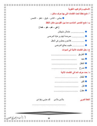 20
‫اللغوية‬ ‫والتراكيب‬ ‫األساليب‬
‫أ‬/‫ساكن‬ ‫حرف‬ ‫بها‬ ‫التى‬ ‫الكلمات‬ ‫تحت‬ ‫ًا‬ّ‫ـ‬‫خط‬ ‫ضع‬:
‫يمشى‬–‫الناس‬–‫فوق‬–‫تعلو‬–‫الشمس‬
‫ب‬/‫ض‬‫النقط‬ ‫مكان‬ ‫القوسين‬ ‫بين‬ ‫مما‬ ‫المناسب‬ ‫الضمير‬ ‫ع‬
{‫هى‬–‫هم‬–‫هو‬–‫هما‬}
.....................‫نشيطان‬ ‫عامالن‬
....................‫المرضى‬ ‫برعاية‬ ‫تهتم‬ ‫ممرضة‬
....................‫الحقل‬ ‫فى‬ ‫يعملون‬ ‫فالحون‬
...................‫المرضى‬ ‫يعالج‬ ‫طبيب‬
‫ج‬/‫اآلت‬ ‫الكلمات‬ ‫حلل‬‫أصوات‬ ‫إلى‬ ‫ية‬
‫الطريق‬........................................
‫بعيد‬........................................
‫الطفل‬........................................
‫صرخ‬........................................
‫د‬/‫اآلتية‬ ‫الكلمات‬ ‫فى‬ ّ‫د‬‫الم‬ ‫حرف‬ ‫حدد‬
‫أطفال‬....................................
‫كثير‬.....................................
‫قال‬......................................
‫حقول‬......................................
‫العربى‬ ‫الخط‬‫وفؤادى‬ ‫بًى‬ًُ‫ح‬ ِ‫لك‬ ‫بالدى‬ ‫بالدى‬
.....................................................
 