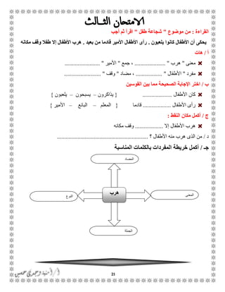21
‫القراءة‬:‫موضوع‬ ‫من‬"‫طفل‬ ‫شجاعة‬"‫أجب‬ ‫ثم‬ ‫اقرأ‬
‫يلعبون‬ ‫كانوا‬ ‫األطفال‬ ‫أن‬ ‫يحكى‬.‫بعيد‬ ‫من‬ ‫قادما‬ ‫األمير‬ ‫األطفال‬ ‫رأى‬.‫مكانه‬ ‫وقف‬ ‫طفال‬ ‫إال‬ ‫األطفال‬ ‫هرب‬
‫أ‬/‫هات‬
‫معنى‬"‫هرب‬..................... "‫جمع‬ ،"‫األمير‬....... ".................
‫مفرد‬"‫األطفال‬.................. "‫مضاد‬ ،"‫وقف‬......................... "
‫ب‬/‫القوسين‬ ‫بين‬ ‫مما‬ ‫الصحيحة‬ ‫اإلجابة‬ ‫اختر‬
‫األطفال‬ ‫كان‬....................{‫يذاكرون‬–‫يسبحون‬–‫يلعبون‬}
‫األطفال‬ ‫رأى‬...................‫قادم‬‫ا‬{‫المعلم‬–‫البائع‬–‫األمير‬}
‫ج‬/‫النقط‬ ‫مكان‬ ‫أكمل‬:
‫إال‬ ‫األطفال‬ ‫هرب‬...................‫مكانه‬ ‫وقف‬
‫د‬/‫؟‬ ‫األطفال‬ ‫منه‬ ‫هرب‬ ‫الذى‬ ‫من‬..............................................................
‫جـ‬/‫أكمل‬‫خريطة‬‫المناس‬ ‫بالكلمات‬ ‫المفردات‬‫بة‬
‫النوع‬
‫هرب‬ ‫المعنى‬
‫الجملة‬
‫المضاد‬
 