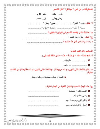22
‫المحفوظات‬:‫نص‬ ‫من‬"‫نقرأ‬ ‫هيا‬"‫الشاعر‬ ‫قال‬
‫الكرم‬ ‫أرض‬ ‫بلدى‬ ‫هذى‬
‫القمم‬ ‫فوق‬ ‫وطنى‬ ‫وطنى‬
‫أ‬/‫هات‬:‫مفرد‬"‫القمم‬....................... "‫جمع‬ ،"‫وطن‬...................... "
‫جمع‬"‫أرض‬....................... "‫مضاد‬ ،"‫الكر‬‫م‬.................... "
‫ب‬/‫؟‬ ‫السابقين‬ ‫البيتين‬ ‫فى‬ ‫الشاعر‬ ‫يقصده‬ ‫الذى‬ ‫البلد‬ ‫ما‬............................
‫ج‬/‫أكمل‬:‫النشيد‬ ‫هذا‬ ‫عنوان‬.................................................................. :
‫د‬/‫؟‬ ‫النشيد‬ ‫هذا‬ ‫قائل‬ ‫الشاعر‬ ‫اسم‬ ‫ما‬......................................................
‫األساليب‬‫و‬‫اللغوية‬ ‫التراكيب‬
‫أ‬/‫كلمة‬ ‫ضع‬"‫هذا‬"‫كلمة‬ ‫أو‬"‫هذه‬"‫يلى‬ ‫فيما‬ ‫النقط‬ ‫مكان‬:
.......................‫بالدى‬ ‫علم‬
.......................‫مدرستى‬
‫ب‬/‫بـ‬ ‫تنتهى‬ ‫التى‬ ‫الكلمات‬ ‫اذكر‬(‫مربوطة‬ ‫تاء‬)‫بـ‬ ‫تنتهى‬ ‫التى‬ ‫والكلمات‬ ،(‫مفتوحة‬ ‫تاء‬)‫الكلمات‬ ‫من‬
‫اآلتية‬:
‫تلميذة‬–‫أخت‬–‫صديقة‬–‫ريشة‬–‫بنت‬
‫ج‬/‫اآلتية‬ ‫الجمل‬ ‫من‬ ‫الفعلية‬ ‫والجمل‬ ‫االسمية‬ ‫الجمل‬ ‫ّد‬‫د‬‫ح‬:
‫ا‬ًً‫صباح‬ ‫تشرق‬ ‫الشمس‬...............................................
‫ليال‬ ‫القمر‬ ‫يضىء‬...............................................
‫يوم‬ ‫كل‬ ‫دروسه‬ ‫أخى‬ ‫يذاكر‬...............................................
‫مصر‬ ‫فى‬ ‫شتاء‬ ‫ينزل‬ ‫المطر‬...............................................
 