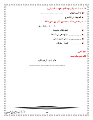 23
‫يأتى‬ ‫فيما‬ ‫االستفهامية‬ ‫والجملة‬ ‫المنفية‬ ‫الجملة‬ ‫ّد‬‫د‬‫ح‬:
‫ال‬‫الكذاب‬ ‫أحب‬...................................
‫األسبوع‬ ‫فى‬ ‫ا‬ًً‫يوم‬ ‫كم‬...................................
‫النقط‬ ‫مكان‬ ‫القوسين‬ ‫بين‬ ‫مما‬ ‫المناسب‬ ‫الضمير‬ ‫استخدم‬
‫هى‬–‫هو‬–‫هما‬–‫هو‬
....................‫مالبسها‬ ‫بنظافة‬ ‫تهتم‬
....................‫سباح‬‫السباحة‬ ‫فى‬ ‫ماهر‬
....................‫عملهم‬ ‫يتقنون‬ ‫عمال‬
....................‫متفوقان‬ ‫تلميذان‬
‫العربى‬ ‫الخط‬
‫اكتب‬‫نسخ‬‫جميل‬ ‫بخط‬
‫الكرم‬ ‫أرض‬ ‫بلدى‬ ‫هذى‬
...........................................................
 