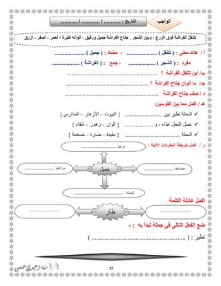 27
‫أ‬/‫معنى‬ ‫هات‬:(‫تتنقل‬..................... )‫مضاد‬ ،:(‫جميل‬........ ).............
‫مفرد‬:(‫الشجر‬................... )،‫جمع‬:(‫الفراشة‬................... )
‫ب‬/‫الفراشة‬ ‫تتنقل‬ ‫أين‬‫؟‬...............................................................
‫جـ‬/‫الفراشة‬ ‫جناح‬ ‫ألوان‬ ‫ما‬‫؟‬.........................................................
‫د‬/‫الفراشة‬ ‫جناح‬ ‫صف‬.................................................................
‫ه‬‫ـ‬/‫أكمل‬‫القوسين‬ ‫بين‬ ‫مما‬:
‫بين‬ ‫تطير‬ ‫النحلة‬.........................{‫البيوت‬–‫األزهار‬–‫المدارس‬}
‫و‬ ، ‫غذاء‬ ‫النحل‬ ‫عسل‬....................{‫ألوان‬–‫زهور‬–‫شفاء‬}
‫النحلة‬......................................{‫مفيدة‬–‫ضارة‬–‫ضخمة‬}
‫و‬/‫خريطة‬ ‫أكمل‬‫اآلتية‬ ‫المفردات‬:
‫الكلمة‬ ‫عائلة‬ ‫أكمل‬
‫به‬ ‫تبدأ‬ ‫جملة‬ ‫فى‬ ‫التالى‬ ‫الفعل‬ ‫ضع‬:-
‫تطير‬.......................................... ( :) ................
‫الشجر‬ ‫وبين‬ ، ‫الزرع‬ ‫فوق‬ ‫الفراشة‬ ‫تتنقل‬.‫أزرق‬ ، ‫أصفر‬ ، ‫أحمر‬ ‫؛‬ ‫كثيرة‬ ‫ألوانه‬ ، ‫ورقيق‬ ‫جميل‬ ‫الفراشة‬ ‫جناح‬
‫مضادها‬...........................‫مرادفها‬...........................
‫الجملة‬..............................................
‫جميل‬
‫نوعها‬................................
‫التاريخ‬....... :./ .......... / ................... ‫الواجب‬
......................................................
‫طار‬
 