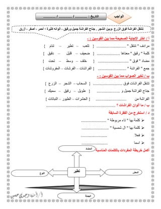 28
‫أ‬/‫القوسين‬ ‫بين‬ ‫مما‬ ‫الصحيحة‬ ‫اإلجابة‬ ‫اختر‬:-
‫مرادف‬"‫تنتقل‬............................ "{‫تلعب‬–‫تطير‬–‫تنام‬}
‫كلمة‬"‫رقيق‬"‫معناها‬......................{‫ضعيف‬–‫قليل‬–‫دقيق‬}
‫مضاد‬"‫فوق‬".............................{‫خلف‬–‫وسط‬–‫تحت‬}
‫جمع‬"‫الفراشة‬........................... "{‫الفراشات‬–‫الفرشات‬–‫المفروشات‬}
‫ب‬/‫القوسين‬ ‫بين‬ ‫مما‬ ‫الصواب‬ ‫تخير‬:-
‫فوق‬ ‫الفراشات‬ ‫تتنقل‬............................{‫السحاب‬–‫ال‬‫شجر‬–‫الزرع‬}
‫و‬ ‫جميل‬ ‫الفراشة‬ ‫جناح‬......................{‫طويل‬–‫رقيق‬–‫سميك‬}
‫من‬ ‫الفراشة‬.............................{‫الحشرات‬–‫الطيور‬–‫النباتات‬}
‫ب‬/‫ما‬‫الفراشات‬ ‫ألوان‬‫؟‬..................................................................
‫د‬/‫السابقة‬ ‫الفقرة‬ ‫من‬ ‫استخرج‬
‫بها‬ ‫كلمة‬"‫مربوطة‬ ‫تاء‬........................ "
‫بها‬ ‫كلمة‬"‫شمسية‬ ‫ال‬.......................... "
‫فعال‬.........................
‫اسما‬.........................
‫أكمل‬‫خ‬‫ريطة‬‫المناسبة‬ ‫بالكلمات‬ ‫المفردات‬
، ‫الزرع‬ ‫فوق‬ ‫الفراشة‬ ‫تتنقل‬‫الش‬ ‫وبين‬‫جر‬.، ‫ورقيق‬ ‫جميل‬ ‫الفراشة‬ ‫جناح‬‫ألو‬‫؛‬ ‫كثيرة‬ ‫انه‬‫أزرق‬ ، ‫أصفر‬ ، ‫أحمر‬
‫التاريخ‬:.............. / ............. / .......... ‫الواجب‬
‫النوع‬
‫تطير‬ ‫المعنى‬
‫الجملة‬
‫المضاد‬
 