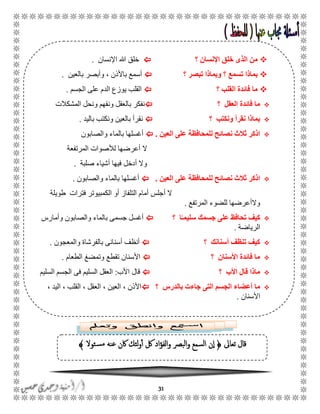 31
‫تعاىل‬ ‫قال‬﴿‫ئوال‬‫مس‬ ‫عنه‬ ‫اكن‬ ‫لئك‬‫و‬‫أ‬ ‫لك‬ ‫اد‬‫ؤ‬‫الف‬‫و‬ ‫البرص‬‫و‬ ‫السمع‬ ‫ن‬‫ا‬﴾
‫؟‬ ‫اإلنسان‬ ‫خلق‬ ‫الذى‬ ‫من‬‫اإلنسان‬ ‫هللا‬ ‫خلق‬.
‫؟‬ ‫تبصر‬ ‫وبماذا‬ ‫؟‬ ‫تسمع‬ ‫بماذا‬‫بالعين‬ ‫وأبصر‬ ، ‫باألذن‬ ‫أسمع‬.
‫؟‬ ‫القلب‬ ‫فائدة‬ ‫ما‬‫الجسم‬ ‫على‬ ‫الدم‬ ‫يوزع‬ ‫القلب‬.
‫؟‬ ‫العقل‬ ‫فائدة‬ ‫ما‬‫المشكالت‬ ‫ونحل‬ ‫ونفهم‬ ‫بالعقل‬ ‫نفكر‬
‫؟‬ ‫ونكتب‬ ‫نقرأ‬ ‫بماذا‬‫باليد‬ ‫ونكتب‬ ‫بالعين‬ ‫نقرأ‬.
‫العين‬ ‫على‬ ‫للمحافظة‬ ‫نصائح‬ ‫ثالث‬ ‫اذكر‬.‫والصابون‬ ‫بالماء‬ ‫أغسلها‬
‫المرتفعة‬ ‫لألصوات‬ ‫أعرضها‬ ‫ال‬
‫صلبة‬ ‫أشياء‬ ‫فيها‬ ‫أدخل‬ ‫وال‬.
‫العين‬ ‫على‬ ‫للمحافظة‬ ‫نصائح‬ ‫ثالث‬ ‫اذكر‬.‫والصابون‬ ‫بالماء‬ ‫أغسلها‬.
‫طويلة‬ ‫فترات‬ ‫الكمبيوتر‬ ‫أو‬ ‫التلفاز‬ ‫أمام‬ ‫أجلس‬ ‫ال‬
‫المرتفع‬ ‫للضوء‬ ‫والأعرضها‬.
‫؟‬ ‫ا‬ً‫سليمـ‬ ‫جسمك‬ ‫على‬ ‫تحافظ‬ ‫كيف‬‫والصابون‬ ‫بالماء‬ ‫جسمى‬ ‫أغسل‬‫وأمارس‬
‫الرياضة‬.
‫؟‬ ‫أسنانك‬ ‫تنظف‬ ‫كيف‬‫أنظف‬‫والمعجون‬ ‫بالفرشاة‬ ‫أسنانى‬.
‫؟‬ ‫األسنان‬ ‫فائدة‬ ‫ما‬‫الطعام‬ ‫وتمضغ‬ ‫تقطع‬ ‫األسنان‬.
‫؟‬ ‫األب‬ ‫قال‬ ‫ماذا‬‫األب‬ ‫قال‬:‫السليم‬ ‫الجسم‬ ‫فى‬ ‫السليم‬ ‫العقل‬
‫؟‬ ‫بالدرس‬ ‫جاءت‬ ‫التى‬ ‫الجسم‬ ‫أعضاء‬ ‫ما‬‫الع‬ ، ‫العين‬ ، ‫األذن‬، ‫اليد‬ ، ‫القلب‬ ، ‫قل‬
‫األسنان‬.
 