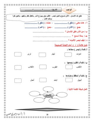 33
‫أ‬/‫معنى‬ ‫هات‬:(‫خلق‬..................... )،‫مضاد‬:(‫خلق‬..................... )
‫جمع‬:(‫األذن‬................... ).،‫جمع‬:(‫الدم‬................... )..
‫ب‬/‫اإلنسان‬ ‫خلق‬ ‫الذى‬ ‫من‬‫؟‬...................................................
‫جـ‬/‫ن‬ ‫بماذا‬‫سمع‬‫؟‬..............................................................
‫د‬/‫؟‬ ‫األشياء‬ ‫نبصر‬ ‫كيف‬.........................................................
‫عالمة‬ ‫ضع‬(√)‫الصحيحة‬ ‫اإلجابة‬ ‫أمام‬
‫أ‬/‫كلمة‬(‫تبصر‬)‫معناها‬:
‫تعرف‬‫تهتم‬‫ترى‬
‫ب‬/‫كلمة‬(‫القلب‬)‫جمعها‬:
‫األلقاب‬‫القلوب‬‫األقالب‬
‫ج‬/‫كلمة‬(‫أحافظ‬)‫مضادها‬:
‫أجهل‬‫أهمل‬ ‫ابتعد‬
‫ال‬ ‫شبكة‬ ‫أكمل‬‫كلمة‬‫اآلتية‬:
‫الدم‬ ‫ويوزع‬ ‫يدق‬ ‫القلب‬ ، ‫تبصر‬ ‫والعين‬ ‫تسمع‬ ‫األذن‬ ، ‫اإلنسان‬ ‫هللا‬ ‫خلق‬.‫نقرأ‬ ‫بالعين‬ ، ‫ونفهم‬ ‫نفكر‬ ‫بالعقل‬
‫نكتب‬ ‫وباليد‬.
‫التاريخ‬....... :....... / ............. / .......... ‫الواجب‬
‫اإلنسان‬
 