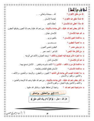 38
‫األكو‬ ‫خلق‬ ‫من‬‫ان‬‫؟‬‫هللا‬–‫وتعالى‬ ‫سبحانه‬-.
‫األكوان‬ ‫هللا‬ ‫خلق‬ ‫لماذا‬‫؟‬‫اإلنسان‬ ‫لخدمة‬.
‫لإلنسان‬ ‫هللا‬ ‫أعطى‬ ‫ماذا‬‫؟‬‫النعم‬ ‫أعطاه‬.
‫باألبيات‬ ‫جاءت‬ ‫التى‬ ، ‫عليك‬ ‫هللا‬ ‫نعم‬ ‫بعض‬ ‫اذكر‬.‫الجفون‬ ‫وفوقها‬ ‫العيون‬ ‫لنا‬ ‫وهب‬ ‫علينا‬ ‫هللا‬ ‫نعم‬ ‫من‬
‫عينا‬ ‫كم‬‫لإلنسان‬‫؟‬‫عينان‬ ‫لإلنسان‬.
‫لإلنسان‬ ‫العين‬ ‫فائدة‬ ‫ما‬‫؟‬‫نرى‬ ‫بالعين‬.
‫ما‬‫الجفون‬ ‫أهمية‬‫؟‬‫مًًًًًًصًًًر‬.
‫مصر‬ ‫يبنى‬ ‫من‬‫؟‬‫العيون‬ ‫تحمى‬ ‫الجفون‬.
‫؟‬ ‫النص‬ ‫هذا‬ ‫قائل‬ ‫من‬‫الشاعر‬/‫أحمد‬‫عمر‬.
‫ما‬‫؟‬ ‫واألنف‬ ‫العينان‬ ‫فيه‬ ‫توجد‬ ‫الذى‬ ‫الجزء‬‫الوجه‬ ‫فى‬ ‫واألنف‬ ‫العينان‬ ‫توجد‬.
‫؟‬ ‫لإلنسان‬ ‫أذن‬ ‫كم‬‫أذنان‬ ‫لإلنسان‬.
‫من‬ ‫كل‬ ‫فائدة‬ ‫ما‬(‫األنف‬–‫األذنين‬)‫؟‬‫ونتنفس‬ ‫به‬ ‫نشم‬ ‫األنف‬.‫األذ‬‫بهما‬ ‫نسمع‬ ‫نان‬.
‫؟‬ ‫األسنان‬ ‫فائدة‬ ‫ما‬‫الطعا‬ ‫تقطع‬ ‫األسنان‬‫وتطحنه‬ ‫م‬.
‫؟‬ ‫النشيد‬ ‫فى‬ ‫جاءت‬ ‫التى‬ ‫الجسم‬ ‫أعضاء‬ ‫ما‬، ‫واألنف‬ ، ‫والخدين‬ ، ‫والوجه‬ ، ‫والجفون‬ ، ‫العيون‬
‫واألسنان‬ ، ‫والفم‬ ، ‫واألذنين‬.
، ‫عليك‬ ‫هللا‬ ‫نعم‬ ‫بعض‬ ‫اذكر‬‫باألبيات‬ ‫جاءت‬ ‫التى‬.، ‫والخدين‬ ‫الوجه‬ ‫لنا‬ ‫وهب‬ ‫علينا‬ ‫هللا‬ ‫نعم‬ ‫من‬
، ‫البنيان‬ ‫وقوة‬ ‫واألذنين‬ ‫واألنف‬‫واألس‬ ‫والفم‬‫نان‬.
‫؟‬ ‫هللا‬ ‫نعم‬ ‫نحو‬ ‫واجبنا‬ ‫ما‬‫عليها‬ ‫هللا‬ ‫ونشكر‬ ، ‫عليها‬ ‫نحافظ‬ ‫أن‬ ‫واجبنا‬.
‫هللا‬ ‫قال‬–‫تعاىل‬-:﴿‫خلق‬ ‫اذلى‬ ‫بك‬‫ر‬ ‫ابمس‬ ‫أ‬‫ر‬‫اق‬﴾
 