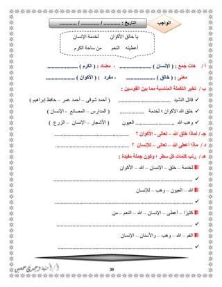 39
‫أ‬/‫جمع‬ ‫هات‬:(‫اإلنسان‬...................... )‫مضاد‬ ،:(‫الكرم‬..................... )
‫معنى‬( :‫خالق‬.................... )‫مفرد‬ ،:(‫األكوان‬.................... )
‫ب‬/‫القوسين‬ ‫بين‬ ‫مما‬ ‫المناسبة‬ ‫التكملة‬ ‫تخير‬:
‫النشيد‬ ‫قائل‬....................................(‫شوقى‬ ‫أحمد‬–‫عمر‬ ‫أحمد‬–‫إبراهيم‬ ‫حافظ‬)
‫لخدمة‬ ‫؛‬ ‫األكوان‬ ‫هللا‬ ‫خلق‬.................(‫المدارس‬–‫المصان‬‫ع‬-‫اإلنسان‬)
‫هللا‬ ‫وهب‬...........................‫العيون‬(‫ا‬‫ألشجار‬–‫اإلنسان‬–‫الزرع‬)
‫جـ‬/‫هللا‬ ‫خلق‬ ‫لماذا‬–‫تعالى‬-‫األكوان‬‫؟‬...................................................
‫د‬/‫هللا‬ ‫أعطى‬ ‫ماذا‬–‫تعالى‬–‫لإلنسان‬‫؟‬...................................................
‫هـ‬/‫مفيدة‬ ‫جملة‬ ‫وكون‬ ‫؛‬ ‫سطر‬ ‫كل‬ ‫كلمات‬ ‫رتب‬:
‫لخدمة‬–‫خلق‬–‫اإلنسان‬–‫هللا‬–‫األكوان‬
................................................................................................
‫هللا‬–‫العيون‬–‫وهب‬–‫لإلنسان‬
...............................................................................................
‫ا‬ً‫كثير‬–‫أعطى‬–‫اإلنسان‬–‫هللا‬–‫النعم‬–‫من‬
..............................................................................................
‫الفم‬–‫هللا‬–‫وهب‬–‫واألسنان‬–‫اإلنسان‬
.............................................................................................
‫اإلنسان‬ ‫لخدمة‬ ‫األكوان‬ ‫خالق‬ ‫يا‬
‫الكرم‬ ‫ساحة‬ ‫من‬ ‫النعم‬ ‫أعطيته‬
‫التاريخ‬....... :....... / ............. / .......... ‫الواجب‬
 