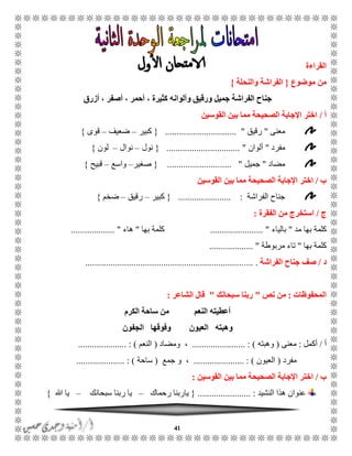 41
‫القراءة‬
‫موضوع‬ ‫من‬{‫والنحلة‬ ‫الفراشة‬}
‫أزرق‬ ، ‫أصفر‬ ، ‫أحمر‬ ، ‫كثيرة‬ ‫وألوانه‬ ‫ورقيق‬ ‫جميل‬ ‫الفراشة‬ ‫جناح‬
‫أ‬/‫القوسين‬ ‫بين‬ ‫مما‬ ‫الصحيحة‬ ‫اإلجابة‬ ‫اختر‬
‫معنى‬"‫رقي‬‫ق‬............................... "{‫كبير‬–‫ضعيف‬–‫قوى‬}
‫مفرد‬"‫ألوان‬.............................. "..{‫نول‬–‫نوال‬–‫لون‬}
‫مضاد‬"‫جميل‬............................ "{‫صغير‬–‫واسع‬–‫قبيح‬}
‫ب‬/‫القوسين‬ ‫بين‬ ‫مما‬ ‫الصحيحة‬ ‫اإلجابة‬ ‫اختر‬
‫الف‬ ‫جناح‬‫راشة‬....................... :{‫كبير‬–‫رقيق‬–‫ضخم‬}
‫ج‬/‫الفقرة‬ ‫من‬ ‫استخرج‬:
‫مد‬ ‫بها‬ ‫كلمة‬"‫بالياء‬....................... "‫بها‬ ‫كلمة‬"‫هاء‬................... "
‫بها‬ ‫كلمة‬"‫مربوطة‬ ‫تاء‬................... "
‫د‬/‫صف‬‫الفراشة‬ ‫جناح‬.... ......................................................................
‫المحفوظات‬:‫نص‬ ‫من‬"‫سبحانك‬ ‫ربنا‬"‫الشاعر‬ ‫قال‬:
‫الكرم‬ ‫ساحة‬ ‫من‬ ‫النعم‬ ‫أعطيته‬
‫الجفون‬ ‫وفوقها‬ ‫العيون‬ ‫وهبته‬
‫أ‬/‫أكمل‬:‫معنى‬(‫وهبته‬....................... : )‫ومضاد‬ ،(‫النعم‬: ).....................
‫مفرد‬(‫العيون‬...................... : )‫جمع‬ ‫و‬ ،(‫ساحة‬..................... : )
‫ب‬/‫القوسين‬ ‫بين‬ ‫مما‬ ‫الصحيحة‬ ‫اإلجابة‬ ‫اختر‬:
‫النشيد‬ ‫هذا‬ ‫عنوان‬....................... :{‫رحماك‬ ‫ياربنا‬–‫سبحانك‬ ‫ربنا‬ ‫يا‬–‫هللا‬ ‫يا‬}
 