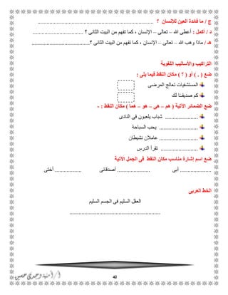 42
‫ج‬/‫؟‬ ‫لإلنسان‬ ‫العين‬ ‫فائدة‬ ‫ما‬..............................................................................
‫د‬/‫أكمل‬:‫هللا‬ ‫أعطى‬–‫تعالى‬–‫؟‬ ‫الثانى‬ ‫البيت‬ ‫من‬ ‫تفهم‬ ‫كما‬ ، ‫اإلنسان‬..................................
‫هـ‬/‫هللا‬ ‫وهب‬ ‫ماذا‬–‫تعالى‬–‫اإلنسان‬‫؟‬ ‫الثانى‬ ‫البيت‬ ‫من‬ ‫تفهم‬ ‫كما‬ ،.......................................
‫اللغوية‬ ‫واألساليب‬ ‫التراكيب‬
‫ضع‬) . (‫أو‬(‫؟‬)‫يلى‬ ‫فيما‬ ‫النقط‬ ‫مكان‬:
‫المرضى‬ ‫تعالج‬ ‫المستشفيات‬
‫لك‬ ‫ا‬ًًً‫صديق‬ ‫كم‬
‫اآلتية‬ ‫الضمائر‬ ‫ضع‬(‫هم‬–‫هى‬–‫هو‬–‫هما‬)‫النقط‬ ‫مكان‬:-
......................‫النادى‬ ‫فى‬ ‫يلعبون‬ ‫شباب‬
..........................‫السباحة‬ ‫يحب‬
..........................‫نشيطان‬ ‫عامالن‬
.........................‫الدرس‬ ‫تقرأ‬
‫اآلتية‬ ‫الجمل‬ ‫فى‬ ‫النقط‬ ‫مكان‬ ‫مناسب‬ ‫إشارة‬ ‫اسم‬ ‫ضع‬
.....................‫أبى‬......................‫أصدقائى‬..................‫أختى‬
‫العربى‬ ‫الخط‬
‫السليم‬ ‫الجسم‬ ‫فى‬ ‫السليم‬ ‫العقل‬
.............................................................
 