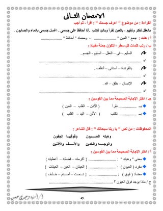 43
‫القراءة‬:‫موضوع‬ ‫من‬"‫جسمك‬ ‫اعرف‬: "‫أجب‬ ‫ثم‬ ، ‫اقرأ‬
‫نكتب‬ ‫وباليد‬ ‫نقرأ‬ ‫بالعين‬ ، ‫ونفهم‬ ‫نفكر‬ ‫بالعقل‬.‫أحا‬ ‫أنا‬‫جسمى‬ ‫على‬ ‫فظ‬.‫والصابون‬ ‫بالماء‬ ‫جسمى‬ ‫اغسل‬.
‫أ‬/‫هات‬:‫جمع‬"‫العين‬..................... "‫ومضاد‬ ،"‫أحافظ‬.................... "
‫ب‬/‫مفيدة‬ ‫جملة‬ ‫ن‬ّ‫لتكو‬ ‫؛‬ ‫سطر‬ ‫كل‬ ‫كلمات‬ ‫رتب‬:
‫السليم‬–‫فى‬–‫العقل‬–‫السليم‬-‫الجسم‬.
................................................................................................
‫بالفرشاة‬–‫أسنانى‬–‫أنظف‬.
................................................................................................
‫اإلنسان‬–‫خلق‬–‫هللا‬.
................................................................................................
‫جـ‬/‫القوسين‬ ‫بين‬ ‫مما‬ ‫الصحيحة‬ ‫اإلجابة‬ ‫اختر‬:
ًً‫ب‬.................‫نقرأ‬(‫األذن‬–‫القلب‬–‫العين‬)
ًً‫ب‬................‫نكتب‬(‫األذن‬–‫اليد‬–‫القلب‬)
‫المحفوظات‬:‫نص‬ ‫من‬"‫سبحانك‬ ‫ربنا‬ ‫يا‬: "‫الشاعر‬ ‫قال‬:
‫الجفون‬ ‫وفوقهــا‬ ‫العــــــيون‬ ‫وهبته‬
‫واألذنين‬ ‫واألنـــــف‬ ‫والخدين‬ ‫والوجـــــه‬
‫أ‬/‫القوسين‬ ‫بين‬ ‫مما‬ ‫الصحيحة‬ ‫اإلجابة‬ ‫اختر‬:
‫معنى‬"‫وهبته‬.......................... : "{‫أكرمته‬–‫فضلته‬–‫أعطيته‬}
‫مفرد‬(‫العيون‬........... : )...............{‫العينان‬–‫العين‬–‫العينات‬}
‫مضاد‬(‫فوق‬.......................... : ){‫تًًًحًت‬–‫أمًًًًام‬–‫خًًلًف‬}
‫ج‬/‫؟‬ ‫العيون‬ ‫فوق‬ ‫يوجد‬ ‫ماذا‬............................................................
 