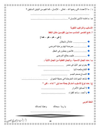 44
‫د‬/‫هللا‬ ‫وهبها‬ ‫التى‬ ‫األعضاء‬ ‫ما‬–‫تعالى‬–‫؟‬ ‫السابقين‬ ‫البيتين‬ ‫من‬ ‫تفهم‬ ‫كما‬ ، ‫لإلنسان‬
..........................................................................................
ً‫ه‬/‫؟‬ ‫لإلنسان‬ ‫األذنين‬ ‫فائدة‬ ‫ما‬.........................................................
‫اللغوية‬ ‫والتراكيب‬ ‫األساليب‬
‫أ‬/‫النقط‬ ‫مكان‬ ‫القوسين‬ ‫بين‬ ‫مما‬ ‫المناسب‬ ‫الضمير‬ ‫ضع‬
{‫هى‬–‫هم‬–‫هو‬–‫هما‬}
.....................‫نشيطان‬ ‫عامالن‬
....................‫المرضى‬ ‫برعاية‬ ‫تهتم‬ ‫ممرضة‬
....................‫الحقل‬ ‫فى‬ ‫يعملون‬ ‫فالحون‬
...................‫المرضى‬ ‫يعالج‬ ‫طبيب‬
‫ب‬/‫ا‬ ‫الجمل‬ ‫حدد‬‫اآلتية‬ ‫الجمل‬ ‫من‬ ‫الفعلية‬ ‫والجمل‬ ، ‫السمية‬:
‫مصر‬ ‫فى‬ ‫النيل‬ ‫نهر‬ ‫يجرى‬........................................
‫لذيذ‬ ‫طعمه‬ ‫التفاح‬........................................
‫الجسم‬ ‫ضخم‬ ‫التمساح‬........................................
‫المتوحشة‬ ‫الحيوانات‬ ‫نشاهد‬‫الحيوان‬ ‫حديقة‬ ‫فى‬........................................
‫ج‬/‫يلى‬ ‫مما‬ ‫جملة‬ ‫كل‬ ‫أمام‬ ‫األسلوب‬ ‫نوع‬ ‫حدد‬"‫نداء‬–‫نفى‬"
‫األشرار‬ ‫أصادق‬ ‫ال‬....................................
‫الفقراء‬ ‫ساعد‬ ، ‫أحمد‬ ‫يا‬.....................................
‫الع‬ ‫الخط‬‫ربى‬
‫إحسانك‬ ‫وهبتنا‬ ‫سبحانك‬ ‫ربنا‬ ‫يا‬
.............................................................
 