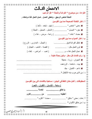 45
‫القراءة‬:‫موضوع‬ ‫من‬"‫والنحلة‬ ‫الفراشة‬"‫أجب‬ ‫ثم‬ ‫اقرأ‬
‫العسل‬ ‫وتعطى‬ ، ‫الرحيق‬ ‫تمتص‬ ‫النحلة‬.‫وشفاء‬ ‫غذاء‬ ‫النحل‬ ‫عسل‬.
‫أ‬/‫القوسين‬ ‫بين‬ ‫مما‬ ‫الصحيحة‬ ‫التكملة‬ ‫اختر‬
‫معنى‬"‫تمتص‬..................... "{‫تهتم‬–‫تبتعد‬–‫تأخذ‬}
‫مفرد‬"‫النحًًل‬..................... "{‫الناحل‬–‫المنحل‬–‫النحلة‬}
‫مضاد‬"‫شفاء‬...................... "{‫راحة‬–‫مرض‬–‫غذاء‬}
‫ب‬/‫القوسين‬ ‫بين‬ ‫مما‬ ‫الصواب‬ ‫اختر‬
‫فوق‬ ‫الفراشة‬ ‫تنتقل‬....................{‫الجبال‬–‫المدارس‬–‫الزرع‬}
‫مثل‬ ‫النحل‬ ‫لون‬................... :{‫الفضة‬–‫الذهب‬–‫الجبال‬}
‫و‬ ، ‫غذاء‬ ‫النحل‬ ‫عسل‬..............{‫تعب‬–‫أمراض‬–‫شفاء‬}
‫ج‬/‫مفيدة‬ ‫جملة‬ ‫وكون‬ ‫؛‬ ‫سطر‬ ‫كل‬ ‫كلمات‬ ‫رتب‬:
‫الحيوان‬–‫زرنا‬–‫حديقة‬..........................................................
‫بيت‬–‫شاهدنا‬–‫الزواحف‬..........................................................
‫ناعم‬–‫الثعبان‬–‫جلد‬..........................................................
‫د‬/‫؟‬ ‫األطفال‬ ‫منه‬ ‫هرب‬ ‫الذى‬ ‫من‬..............................................................
‫المحفوظات‬:‫القوسين‬ ‫بين‬ ‫التى‬ ‫بالكلمات‬ ‫مستعينا‬ ‫؛‬ ‫البيتين‬ ‫فى‬ ‫النقط‬ ‫مكان‬ ‫أكمل‬
{‫ساحة‬–‫اإلنسان‬–‫األكوان‬–‫النعم‬}
‫خالق‬ ‫يا‬.....................‫لخدمة‬...................
‫أعطيته‬.....................‫من‬.................‫الكرم‬
‫أ‬/‫هات‬:‫معنى‬"‫خالق‬....................... "‫مضاد‬ ،"‫الكرم‬.................... "
‫ب‬/‫؟‬ ‫األكوان‬ ‫خالق‬ ‫من‬........................................
 