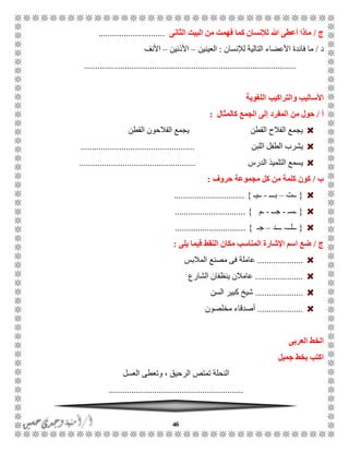 46
‫ج‬/‫ف‬ ‫كما‬ ‫لإلنسان‬ ‫هللا‬ ‫أعطى‬ ‫ماذا‬‫الثانى‬ ‫البيت‬ ‫من‬ ‫همت‬.............................
‫د‬/‫لإلنسان‬ ‫التالية‬ ‫األعضاء‬ ‫فائدة‬ ‫ما‬:‫العينين‬–‫األذنين‬–‫األنف‬
.............................................................................................
‫األساليب‬‫و‬‫اللغوية‬ ‫التراكيب‬
‫أ‬/‫المفر‬ ‫من‬ ‫حول‬‫كالمثال‬ ‫الجمع‬ ‫إلى‬ ‫د‬:
‫القطن‬ ‫الفالحون‬ ‫يجمع‬ ‫القطن‬ ‫الفالح‬ ‫يجمع‬
‫اللبن‬ ‫الطفل‬ ‫يشرب‬..................................................
‫الدرس‬ ‫التلميذ‬ ‫يسمع‬...................................................
‫ب‬/‫حروف‬ ‫مجموعة‬ ‫كل‬ ‫من‬ ‫كلمة‬ ‫كون‬:
{‫ًًت‬–ًًً‫ب‬-ً‫ًًي‬}...............................
{ً‫ًس‬-ًً‫ج‬-‫ًم‬}...............................
{ًً‫ًًل‬-‫ًًًد‬–ً‫ج‬}...............................
‫ج‬/‫فيما‬ ‫النقط‬ ‫مكان‬ ‫المناسب‬ ‫اإلشارة‬ ‫اسم‬ ‫ضع‬‫يلى‬:
....................‫المالبس‬ ‫مصنع‬ ‫فى‬ ‫عاملة‬
.....................‫الشارع‬ ‫ينظفان‬ ‫عامالن‬
.....................‫السن‬ ‫كبير‬ ‫شيخ‬
....................‫مخلصون‬ ‫أصدقاء‬
‫العربى‬ ‫الخط‬
‫جميل‬ ‫بخط‬ ‫اكتب‬
‫العسل‬ ‫وتعطى‬ ، ‫الرحيق‬ ‫تمتص‬ ‫النحلة‬
...........................................................
 