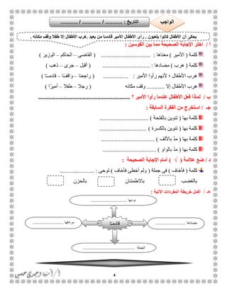 4
‫أ‬/‫ا‬‫القوسين‬ ‫بين‬ ‫مما‬ ‫الصحيحة‬ ‫اإلجابة‬ ‫ختر‬:
‫كلمة‬(‫األمير‬)‫معناها‬( ................................. :‫القاضى‬–‫الحاكم‬–‫الوزير‬)
‫كلمة‬(‫هرب‬)‫مضادها‬( ................................ :‫أقبل‬–‫جرى‬–‫ذهب‬)
‫األمير‬ ‫رأوا‬ ‫ألنهم‬ ‫؛‬ ‫األطفال‬ ‫هرب‬.... :( .............‫ا‬ًً‫راجع‬–‫ا‬ًًً‫واقف‬–‫ا‬ًًً‫قادم‬)
‫إال‬ ‫األطفال‬ ‫هرب‬............‫مكانه‬ ‫وقف‬(‫رجال‬–‫طفال‬–‫ا‬ً‫أمير‬)
‫ب‬/‫؟‬ ‫األمير‬ ‫رأوا‬ ‫عندما‬ ‫األطفال‬ ‫فعل‬ ‫لماذا‬..............................................................
‫جـ‬/‫است‬‫السابقة‬ ‫الفقرة‬ ‫من‬ ‫خرج‬:
‫كلمة‬‫بها‬(‫بالفتحة‬ ‫تنوين‬................................. )
‫بها‬ ‫كلمة‬(‫بالكسرة‬ ‫تنوين‬................................ )
‫بها‬ ‫كلمة‬(‫باأللف‬ ّ‫د‬‫م‬.................................... )
‫بها‬ ‫كلمة‬(‫بالواو‬ ّ‫د‬‫م‬......................... )...........
‫د‬/‫عالمة‬ ‫ضع‬(√)‫الصحيحة‬ ‫اإلجابة‬ ‫أمام‬:
‫كلمة‬(‫فأخاف‬)‫جملة‬ ‫فى‬(‫فأخاف‬ ‫أخطئ‬ ‫ولم‬)‫توحى‬....................... :
‫بالحزن‬ ‫باالطمئنان‬ ‫بالغضب‬
ً‫ه‬/‫خريطة‬ ‫أكمل‬‫اآلتية‬ ‫المفردات‬:
‫يلعبون‬ ‫كانوا‬ ‫األطفال‬ ‫أن‬ ‫يحكى‬.ٍ‫د‬‫بعي‬ ‫من‬ ‫ا‬ً‫قادمـ‬ ‫األمير‬ ‫األطفال‬ ‫رأى‬.‫مكانه‬ ‫وقف‬ ‫طفال‬ ‫إال‬ ‫األطفال‬ ‫هرب‬.
‫التاريخ‬....... :....... / ............. / .......... ‫الواجب‬
‫مضادها‬...........................‫مرادفها‬...........................
‫الجملة‬..............................................
‫ا‬ً‫ـ‬‫قادم‬
‫نوعها‬................................
 