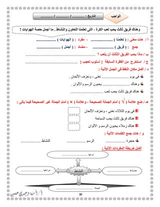 50
‫أ‬/‫معنى‬ ‫هات‬:(‫تعلمنا‬............. )........،‫مفرد‬:(‫الهوايات‬................... )
‫جمع‬:(‫فريق‬.................... )‫مضاد‬ ،:(‫أجمل‬...................... ).
‫ب‬/‫ماذا‬‫يلعب‬ ‫أن‬ ‫الثالث‬ ‫الفريق‬ ‫يحب‬‫؟‬...................................................................
‫ج‬/‫السابقة‬ ‫الفقرة‬ ‫من‬ ‫استخرج‬{‫تعجب‬ ‫أسلوب‬}..................................................
‫د‬/‫م‬ ‫أكمل‬‫اآلتية‬ ‫الجمل‬ ‫فى‬ ‫النقط‬ ‫كان‬:
‫يوم‬ ‫فى‬..........................‫األلحان‬ ‫ونعزف‬ ، ‫نغنى‬.
‫وهناك‬..........................‫واأللوان‬ ‫الرسم‬ ‫يحبون‬.
‫لعب‬ ‫يحب‬ ‫ثالث‬ ‫فريق‬ ‫هناك‬...............................
‫هـ‬/‫عالمة‬ ‫ضع‬(√)‫وعالمة‬ ، ‫الصحيحة‬ ‫الجملة‬ ‫أمام‬(×)‫يأتى‬ ‫فيما‬ ‫الصحيحة‬ ‫غير‬ ‫الجملة‬ ‫أمام‬:
‫األلحان‬ ‫ونعزف‬ ، ‫نغنى‬ ‫الثالثاء‬ ‫يوم‬ ‫فى‬
‫السباحة‬ ‫يحب‬ ‫ثالث‬ ‫فريق‬ ‫هناك‬
‫األلوان‬ ‫و‬ ‫الرسم‬ ‫يحبون‬ ‫زمالء‬ ‫هناك‬
‫و‬/‫هات‬‫اآلتية‬ ‫الكلمات‬ ‫جمع‬:
‫حجرة‬...................‫الرسم‬..................‫النشاط‬...................
‫اآلتية‬ ‫المفردات‬ ‫خريطة‬ ‫أكمل‬:
‫والنشاط‬ ‫التعاون‬ ‫تعلمنا‬ ‫التى‬ ، ‫الكرة‬ ‫لعب‬ ‫يحب‬ ‫ثالث‬ ‫فريق‬ ‫وهناك‬.‫الهوايات‬ ‫حصة‬ ‫أجمل‬ ‫ما‬!
‫مضادها‬...........................‫مرادفها‬...........................
‫الجملة‬..............................................
‫النشاط‬
‫نوعها‬................................
‫التاريخ‬....... :....... / ............. / .......... ‫الواجب‬
 