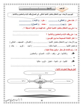 55
‫أ‬/‫معنى‬ ‫هات‬:(‫المثالى‬................ ).،‫مفرد‬:(‫اآلباء‬).......................
‫جمع‬:(‫يوم‬.................... )‫مضاد‬ ،:(‫الصباح‬..................... )
‫ب‬/‫؟‬ ‫السابقة‬ ‫الفقرة‬ ‫من‬ ‫فهمت‬ ‫كما‬ ، ‫المثالى‬ ‫التلميذ‬ ‫باختيار‬ ‫االحتفال‬ ‫يوم‬ ‫متى‬.
......................................................................................................................
‫جـ‬/‫والتالميذ‬ ‫والمعلمون‬ ‫اآلباء‬ ‫وقف‬ ‫متى‬‫؟‬................................................
‫د‬/‫القوسين‬ ‫بين‬ ‫مما‬ ‫الصحيحة‬ ‫التكملة‬ ‫اختر‬:
‫؛‬ ‫األربعاء‬ ‫يوم‬‫التلميذ‬ ‫باختيار‬ ‫االحتفال‬ ‫يوم‬................. :.........{‫الكسال‬‫ن‬–‫الضعيف‬–‫المثالى‬}
‫التلميذ‬ ‫اختيار‬ ‫تم‬................‫مثاليا‬ ‫تلميذا‬.......................... :{‫أحمد‬–‫كريم‬–‫خالد‬}
‫هـ‬/‫مفيدة‬ ‫جملة‬ ‫وكون‬ ‫؛‬ ‫سطر‬ ‫كل‬ ‫كلمات‬ ‫رتب‬:
‫والتالميذ‬–‫فى‬–‫وقف‬–‫اآلباء‬–‫الصباح‬–‫والمعلمون‬
.................................................................................................................
‫التلميذ‬–‫تم‬–‫تلميذا‬–‫اختيار‬–‫كريم‬–‫مثاليا‬
.................................................................................................................
‫اآلتية‬ ‫المفردات‬ ‫خريطة‬ ‫أكمل‬:
‫المثالى‬ ‫التلميذ‬ ‫باختيار‬ ‫االحتفال‬ ‫يوم‬ ‫؛‬ ‫األربعاء‬ ‫يوم‬ ‫اليوم‬.‫والمعل‬ ‫االباء‬ ‫وقف‬ ‫الصباح‬ ‫فى‬‫والتالميذ‬ ‫مون‬.
‫مضادها‬...........................‫مرادفها‬...........................
‫الجملة‬..............................................
‫المثالى‬
‫نوعها‬................................
‫التاريخ‬....... :.......... / ............. / ....... ‫الواجب‬
 