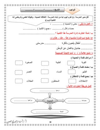 56
‫أ‬/‫يأتى‬ ‫ما‬ ‫أكمل‬:‫معنى‬(‫الحميدة‬................ )،
‫مضاد‬(‫قال‬............... )‫جمع‬ ،(‫التلميذ‬.................... )
‫ب‬/‫ل‬‫ماذا‬‫التلميذ‬ ‫هذا‬ ‫المدرسة‬ ‫إدارة‬ ‫اختارت‬‫؟‬.......................................................
‫ج‬/‫ا‬ً‫مناسبـ‬ ‫إشارة‬ ‫اسم‬ ‫ضع‬(‫هذا‬–‫هذه‬–‫هذان‬):
................‫بالكرة‬ ‫يلعبون‬ ‫أطفال‬................‫مدرستى‬
................‫الوطن‬ ‫عن‬ ‫يدافعان‬ ‫جنديان‬
‫د‬/‫عالمة‬ ‫ضع‬(√)‫الصحيحة‬ ‫اإلجابة‬ ‫أمام‬
‫أ‬/‫كلمة‬ ‫مرادف‬(‫الحميدة‬)
‫القوية‬‫الطيبة‬‫الصغيرة‬
‫ب‬/‫كلمة‬ ‫مضاد‬(‫الصباح‬)
‫الظهر‬‫المساء‬‫العصر‬
‫جـ‬/‫جمع‬‫كلمة‬(‫االحتفال‬)
‫االحتفاالت‬‫الحفالت‬ ‫المحتفلون‬
‫اآلتية‬ ‫المفردات‬ ‫خريطة‬ ‫أكمل‬:
‫المدرسة‬ ‫مدير‬ ‫قال‬(( :‫ألخال‬ ‫؛‬ ‫المدرسة‬ ‫أبناء‬ ‫من‬ ‫ابنا‬ ‫اليوم‬ ‫نكرم‬‫الح‬ ‫قه‬‫والرياضى‬ ‫العلمى‬ ‫وتفوقه‬ ، ‫ميدة‬‫إنه‬
‫كريم‬ ‫التلميذ‬))
‫مضادها‬...........................‫مرادفها‬...........................
‫الجملة‬..............................................
‫الحميدة‬
‫نوعها‬................................
‫التاريخ‬....... :....... / ............. / .......... ‫الواجب‬
 