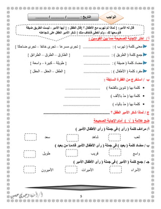 5
‫أ‬/‫الصحيحة‬ ‫اإلجابة‬ ‫اختر‬‫القوسين‬ ‫بين‬ ‫مما‬:
‫كلمة‬ ‫معنى‬(‫تهرب‬.......................... : ){‫مسرعا‬ ‫تجرى‬–‫خائفا‬ ‫تجرى‬–‫ضاحكا‬ ‫تجرى‬}
‫كلمة‬ ‫جمع‬(‫الطريق‬......................... : ){‫الطارق‬–‫الطرق‬–‫الطرائق‬}
‫كلمة‬ ‫مضاد‬(‫ضيقة‬....... : )..................{‫طويلة‬–‫كبيرة‬–‫واسعة‬}
‫كلمة‬ ‫مفرد‬(‫األطفال‬......................... : ){‫الطفل‬–‫الحفل‬–‫الحقل‬}
‫ب‬/‫السابقة‬ ‫الفقرة‬ ‫من‬ ‫استخرج‬:
‫كلمة‬‫بها‬(‫بالفتحة‬ ‫تنوين‬................................. )
‫كلم‬‫بها‬ ‫ة‬(‫باأللف‬ ّ‫د‬‫م‬.................................. )
‫بها‬ ‫كلمة‬(‫بالياء‬ ّ‫د‬‫م‬................................... )
‫ج‬/‫؟‬ ‫الطفل‬ ‫األمير‬ ‫شكر‬ ‫لماذا‬...............................................................
‫عالمة‬ ‫ضع‬(√)‫اإل‬ ‫أمام‬‫الصحيحة‬ ‫جابة‬
‫أ‬/‫كلمة‬ ‫مرادف‬(‫رأى‬)‫جملة‬ ‫فى‬(‫األمير‬ ‫األطفال‬ ‫رأى‬)
‫شاهد‬ ‫لعب‬‫سعد‬
‫ب‬/‫كلمة‬ ‫مضاد‬(‫بعيد‬)‫جملة‬ ‫فى‬(‫بعيد‬ ‫من‬ ‫ا‬ً‫قادمـ‬ ‫األمير‬ ‫األطفال‬ ‫رأى‬)
‫واسع‬‫طويل‬ ‫قريب‬
‫جـ‬/‫جمع‬‫كلمة‬(‫األمير‬)‫جملة‬ ‫فى‬(‫األمير‬ ‫األطفال‬ ‫رأى‬)
‫األميرون‬ ‫األميرات‬ ‫األمراء‬
‫األمير‬ ‫له‬ ‫قال‬:{‫؟‬ ‫األطفال‬ ‫مع‬ ‫تهرب‬ ْ‫م‬‫ل‬ ‫لماذا‬}‫الطفل‬ ‫قال‬:{ً‫ة‬‫ضيق‬ ‫الطريق‬ ‫ليست‬ ، ‫األمير‬ ‫أيها‬
‫فأ‬، ‫لك‬ ‫وسعها‬‫منك‬ ‫فأخاف‬ ‫أخطئ‬ ‫ولم‬}‫شجاعته‬ ‫على‬ ‫الطفل‬ ‫األمير‬ ‫شكر‬
‫التاريخ‬....... :....... / ............. / .......... ‫الواجب‬
 