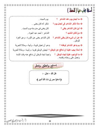 59
‫هللا‬ ‫قال‬–‫تعاىل‬-:
﴿‫منني‬‫أ‬ ‫هللا‬ ‫شاء‬ ‫ن‬‫ا‬ ‫مرص‬ ‫ا‬‫و‬‫ادخل‬﴾
‫؟‬ ‫الشاعر‬ ‫عند‬ ‫يوم‬ ‫أجمل‬ ‫ما‬‫السبت‬ ‫يوم‬.
‫؟‬ ‫يوم‬ ‫أجمل‬ ‫فى‬ ‫الشاعر‬ ‫تذكر‬ ‫ماذا‬‫يغنى‬ ‫كان‬ ‫أنه‬ ‫تذكر‬.
‫؟‬ ‫يغنى‬ ‫الشاعر‬ ‫كان‬ ‫أين‬‫السبت‬ ‫يوم‬ ‫مدرسته‬ ‫فى‬ ‫يغنى‬ ‫كان‬.
‫؟‬ ‫النشيد‬ ‫قائل‬ ْ‫من‬‫الشاعر‬/‫الجواد‬ ‫عبد‬ ‫أحمد‬.
‫؟‬ ‫الشاعر‬ ‫يغنى‬ ‫كان‬ ‫شيء‬ ‫أى‬ ‫عن‬‫العزة‬ ‫وعن‬ ، ‫الثورة‬ ‫عن‬ ‫يغنى‬ ‫الشاعر‬ ‫كان‬
‫للوطن‬.
‫؟‬ ‫لوطنه‬ ‫الشاعر‬ ‫يدعو‬ ‫بم‬‫تعيش‬ ‫أن‬ ‫يدعو‬‫للحرية‬ ‫ومثاال‬ ، ‫وأبية‬ ، ‫قوية‬
‫الوطن‬ ‫عن‬ ‫ندافع‬ ‫أن‬ ‫علينا‬ ‫يجب‬ ‫لماذا‬‫؟‬ًً‫قوي‬ ‫الوطن‬ ‫ليعيش‬‫للحرية‬ ‫ومثاال‬ ، ‫ا‬ًًً‫وأبي‬ ، ‫ا‬
‫عل‬ ‫الواجب‬ ‫ما‬‫الوطن‬ ‫تجاه‬ ‫ينا‬‫؟‬‫الشدة‬ ‫وقت‬ ‫عنه‬ ‫ندافع‬ ‫أن‬ ‫الوطن‬ ‫تجاه‬ ‫واجبنا‬
‫وتقدمه‬ ‫رخائه‬ ‫على‬ ‫ونعمل‬.
 