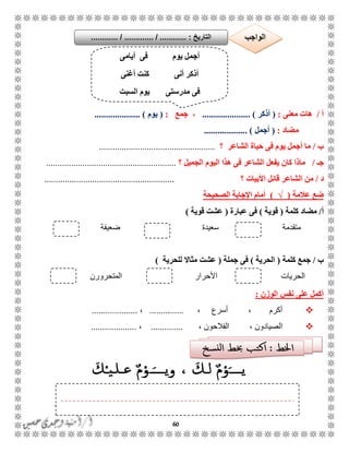 60
‫أ‬/‫معنى‬ ‫هات‬:(‫أذكر‬. )....................،‫جمع‬:(‫يوم‬.................... )
‫مضاد‬:(‫أجمل‬................... )
‫ب‬/‫الشاعر‬ ‫حياة‬ ‫فى‬ ‫يوم‬ ‫أجمل‬ ‫ما‬‫؟‬...................................................
‫جـ‬/‫؟‬ ‫الجميل‬ ‫اليوم‬ ‫هذا‬ ‫فى‬ ‫الشاعر‬ ‫يفعل‬ ‫كان‬ ‫ماذا‬.........................................................
‫د‬/‫؟‬ ‫األبيات‬ ‫قائل‬ ‫الشاعر‬ ‫من‬.........................................................
‫عالمة‬ ‫ضع‬(√)‫الصحيحة‬ ‫اإلجابة‬ ‫أمام‬
‫أ‬/‫مضاد‬‫كلمة‬(‫قوية‬)‫عبارة‬ ‫فى‬(‫قوية‬ ‫عشت‬)
‫متقدمة‬‫سعيدة‬‫ضعيفة‬
‫ب‬/‫جمع‬‫كلمة‬(‫الحرية‬)‫جملة‬ ‫فى‬(‫للحرية‬ ‫مثاال‬ ‫عشت‬)
‫المتحرورن‬ ‫األحرار‬ ‫الحريات‬
‫الوزن‬ ‫نفس‬ ‫على‬ ‫أكمل‬:
، ‫أسرع‬ ، ‫أكرم‬...............،....................
، ‫الفالحون‬ ، ‫الصيادون‬..............،....................
‫أيامى‬ ‫فى‬ ‫يوم‬ ‫أجمل‬
‫أغنى‬ ‫كنت‬ ‫أنى‬ ‫أذكر‬
‫السبت‬ ‫يوم‬ ‫مدرستى‬ ‫فى‬
‫التاريخ‬....... :....... / ............. / .......... ‫الواجب‬
 