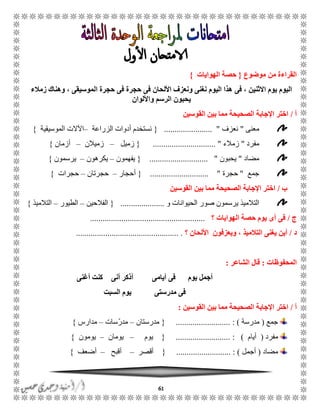 61
‫القراءة‬‫من‬‫موضوع‬{‫الهوايات‬ ‫حصة‬}
‫فى‬ ، ‫االثنين‬ ‫يوم‬ ‫اليوم‬‫زمالء‬ ‫وهناك‬ ، ‫الموسيقى‬ ‫حجرة‬ ‫فى‬ ‫حجرة‬ ‫فى‬ ‫األلحان‬ ‫ونعزف‬ ‫نغنى‬ ‫اليوم‬ ‫هذا‬
‫واأللوان‬ ‫الرسم‬ ‫يحبون‬
‫أ‬/‫القوسين‬ ‫بين‬ ‫مما‬ ‫الصحيحة‬ ‫اإلجابة‬ ‫اختر‬
‫معنى‬"‫نعزف‬....................... "{‫الزراعة‬ ‫أدوات‬ ‫نستخدم‬–‫الموسيقية‬ ‫اآلالت‬}
‫مفرد‬"‫زمالء‬.................... "..........{‫زميل‬–‫زميالن‬–‫أزمان‬}
‫مضاد‬"‫يحبون‬............................ "{‫يفهمون‬–‫يكرهون‬–‫يرسمون‬}
‫جمع‬"‫حجرة‬............................ "{‫أحجار‬–‫حجرتان‬–‫حجرات‬}
‫ب‬/‫القوسين‬ ‫بين‬ ‫مما‬ ‫الصحيحة‬ ‫اإلجابة‬ ‫اختر‬
‫التال‬‫و‬ ‫الحيوانات‬ ‫صور‬ ‫يرسمون‬ ‫ميذ‬.....................{‫الفالحين‬–‫الطيور‬–‫التالميذ‬}
‫ج‬/‫؟‬ ‫الهوايات‬ ‫حصة‬ ‫يوم‬ ‫أى‬ ‫فى‬.......................................................
‫د‬/‫؟‬ ‫األلحان‬ ‫ويعزفون‬ ، ‫التالميذ‬ ‫يغنى‬ ‫أين‬....................................... ...........
‫المحفوظات‬:‫الشاعر‬ ‫قال‬:
‫أيامى‬ ‫فى‬ ‫يوم‬ ‫أجمل‬‫أغنى‬ ‫كنت‬ ‫أنى‬ ‫أذكر‬
‫مدرستى‬ ‫فى‬‫السبت‬ ‫يوم‬
‫أ‬/‫القوسين‬ ‫بين‬ ‫مما‬ ‫الصحيحة‬ ‫اإلجابة‬ ‫اختر‬:
‫جمع‬(‫مدرسة‬: )..........................{‫مدرستان‬–ّ‫ر‬‫مد‬‫سات‬–‫مدارس‬}
‫مفرد‬(‫أيام‬):..........................{‫يوم‬–‫يومان‬–‫يومون‬}
‫مضاد‬(‫أجمل‬: )..........................{‫أقصر‬–‫أقبح‬–‫أضعف‬}
 