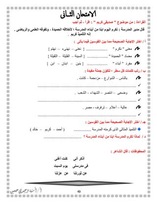 63
‫القراءة‬:‫موضوع‬ ‫من‬"‫كريم‬ ‫صديقى‬: "‫أجب‬ ‫ثم‬ ، ‫اقرأ‬
‫المدرسة‬ ‫مدير‬ ‫قال‬:‫والرياضى‬ ‫العلمى‬ ‫وتفوقه‬ ، ‫الحميدة‬ ‫ألخالقه‬ ‫؛‬ ‫المدرسة‬ ‫أبناء‬ ‫من‬ ‫ابنا‬ ‫اليوم‬ ‫نكرم‬.
‫التل‬ ‫إنه‬‫كريم‬ ‫ميذ‬.
‫أ‬/‫يأتى‬ ‫فيما‬ ‫القوسين‬ ‫بين‬ ‫مما‬ ‫الصحيحة‬ ‫اإلجابة‬ ‫اختر‬:
‫معنى‬"‫نكرم‬".....................{‫نغنى‬–‫نهنىء‬–‫نهتم‬}
‫مضاد‬"‫الحميدة‬.................... "{‫السيئة‬–‫القليلة‬–‫الثقيلة‬}
‫مفرد‬"‫أبناء‬.................... "{‫بن‬‫ين‬–‫ابنان‬–‫ابن‬}
‫ب‬/‫مفيدة‬ ‫جملة‬ ‫ن‬ّ‫لتكو‬ ‫؛‬ ‫سطر‬ ‫كل‬ ‫كلمات‬ ‫رتب‬:
‫بالناس‬–‫الشوارع‬–‫مزدحمة‬–‫كانت‬.
................................................................................................
‫وضحى‬–‫انتصر‬–‫الشهداء‬–‫الشعب‬.
................................................................................................
‫عالية‬–‫أعالم‬–‫ترفرف‬-‫مصر‬.
................................................................................................
‫جـ‬/‫القوسين‬ ‫بين‬ ‫مما‬ ‫الصحيحة‬ ‫اإلجابة‬ ‫اختر‬:
‫ا‬‫المدرسة‬ ‫كرمته‬ ‫الذى‬ ‫المثالى‬ ‫لتلميذ‬.................(‫أحمد‬–‫كريم‬–‫خالد‬)
‫د‬/‫؟‬ ‫المدرسة‬ ‫أبناء‬ ‫من‬ ‫ابنا‬ ‫المدرسة‬ ‫تكرم‬ ‫لماذا‬.....................................
‫المحفوظات‬:‫الشاعر‬ ‫قال‬:
‫أنى‬ ‫أذكر‬‫أغنى‬ ‫كنت‬
‫مدرس‬ ‫فى‬‫السبت‬ ‫يوم‬ ‫تى‬
‫ثورتنا‬ ‫عن‬‫عن‬‫عزتنا‬
 