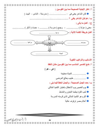 64
‫أ‬/‫القوسين‬ ‫بين‬ ‫مما‬ ‫الصحيحة‬ ‫اإلجابة‬ ‫اختر‬:
‫فى‬ ‫يغنى‬ ‫الشاعر‬ ‫كان‬.......................... :{‫مدرستة‬–‫النادى‬–‫البيت‬}
‫ب‬/‫يغنى‬ ‫الشاعر‬ ‫كان‬ ّ‫م‬‫ع‬‫؟‬............................................................
‫ج‬/‫يأتى‬ ‫ما‬ ‫أكمل‬:
‫معنى‬(‫عزتنا‬............. ).....،‫وجمع‬(‫مدرسة‬... )..........،‫مضاد‬(‫أذكر‬.................. )
‫اآلتية‬ ‫الكلمة‬ ‫خريطة‬ ‫أكمل‬:-
‫اللغوية‬ ‫والتراكيب‬ ‫األساليب‬
‫أ‬/‫النقط‬ ‫مكان‬ ‫القوسين‬ ‫بين‬ ‫مما‬ ‫المناسب‬ ‫الضمير‬ ‫ضع‬
{‫هى‬–‫هو‬}
.....................‫مجتهدة‬ ‫تلميذة‬
...................‫المرضى‬ ‫يعالج‬ ‫طبيب‬
‫ب‬/‫الجمل‬ ‫حدد‬‫الصحيحة‬‫والجمل‬ ،‫يلى‬ ‫فيما‬ ‫الخطأ‬:
‫المثالى‬ ‫التلميذ‬ ‫باختيار‬ ‫االحتفال‬ ‫يوم‬ ‫الخميس‬ ‫يوم‬
‫والنشاط‬ ‫التعاون‬ ‫يعلمنا‬ ‫الكرة‬ ‫لعب‬
‫الم‬ ‫كرمته‬ ‫الذى‬ ‫المثالى‬ ‫التلميذ‬ ‫هو‬ ‫أكرم‬‫درسة‬
‫عالية‬ ‫ترفرف‬ ‫مصر‬ ‫أعالم‬
‫مضادها‬...........................‫مرادفها‬...........................
‫الجملة‬..............................................
‫أبية‬
‫نوعها‬................................
 
