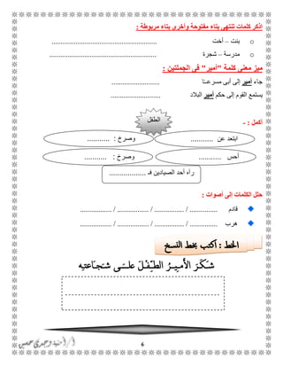 6
‫مفتوحة‬ ‫بتاء‬ ‫تنتهى‬ ‫كلمات‬ ‫اذكر‬‫مربوطة‬ ‫بتاء‬ ‫وأخرى‬:
o‫بنت‬–‫أخت‬.........................................................
o‫مدرسة‬–‫شجرة‬..........................................................
‫كلمة‬ ‫معنى‬ ‫ميز‬"‫أ‬‫مير‬"‫الجملتين‬ ‫فى‬:
‫ج‬‫اء‬‫أ‬‫مير‬‫إ‬‫ا‬ًًً‫مسرع‬ ‫أبى‬ ‫لى‬..........................
‫ي‬‫ستمع‬‫حكم‬ ‫إلى‬ ‫القوم‬‫أ‬‫مير‬‫ا‬‫لبالد‬...........................
‫أكمل‬:-
‫أصوات‬ ‫إلى‬ ‫الكلمات‬ ‫حلل‬:
‫قادم‬................. / ................. / ................ / ...............
‫هرب‬................. / ................. / ................ / ...............
‫الطفل‬
‫فـ‬ ‫الصيادين‬ ‫أحد‬ ‫رآه‬..................
‫عن‬ ‫ابتعد‬...........‫وصرخ‬........... :
‫أحس‬...........‫وصرخ‬........... :
 
