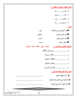 76
‫الناقص‬ ‫بالحرف‬ ‫الكلمات‬ ‫أكمل‬:-
ًًًًً‫أج‬...........‫ًًًًل‬
ًًًً‫ال‬..........‫ًًبًًًت‬
ًًًً‫باألح‬........‫ًًان‬
‫الًًًًحًًًًر‬.......‫ًًة‬
‫صل‬:
‫نفى‬ ‫؟‬ ‫أيامك‬ ‫من‬ ‫يوم‬ ‫أجمل‬ ‫ما‬
‫استفهام‬ ‫الحبيب‬ ‫وطنى‬ ‫يا‬
‫أمًًًًًر‬ ‫وطنى‬ ‫أنسى‬ ‫لن‬
‫نًًًداء‬ ‫ا‬ً‫عزيز‬ ‫ش‬ًِ‫ع‬
‫استخ‬‫المناسب‬ ‫الضمير‬ ‫دم‬:-{‫هو‬–‫هى‬–‫هما‬–‫هم‬–‫هن‬}
o.......................‫الحقل‬ ‫يزرعون‬
o......................‫دروسه‬ ‫يذاكر‬
o.....................‫أسنانها‬ ‫تنظف‬
o.....................‫الوطن‬ ‫يخدمن‬
o....................‫الزرع‬ ‫يغرسان‬
‫مما‬ ‫إجابة‬ ‫لكل‬ ‫سؤاال‬ ‫ضع‬‫يأتى‬:
‫النعم‬ ‫أعطانا‬ ‫هللا‬..............................................
‫ا‬ًًً‫ماشي‬ ‫المدرسة‬ ‫إلى‬ ‫أذهب‬...............................................
‫خمسة‬ ‫أسرتى‬ ‫أفراد‬ ‫عدد‬.................................................
 