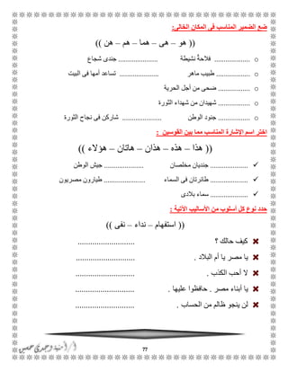 77
‫الخالى‬ ‫المكان‬ ‫فى‬ ‫المناسب‬ ‫الضمير‬ ‫ضع‬:
((‫هو‬–‫هى‬–‫هما‬–‫هم‬–‫هن‬))
o...................‫نشيطة‬ ٌ‫ة‬‫فالح‬.....................‫شجاع‬ ‫جندى‬
o..................‫ماهر‬ ‫طبيب‬.....................‫البيت‬ ‫فى‬ ‫أمها‬ ‫تساعد‬
o.................‫الحرية‬ ‫أجل‬ ‫من‬ ‫ضحى‬
o.................‫الثورة‬ ‫شهداء‬ ‫من‬ ‫شهيدان‬
o.................‫الوطن‬ ‫جنود‬.....................‫الثورة‬ ‫نجاح‬ ‫فى‬ ‫شاركن‬
‫المن‬ ‫اإلشارة‬ ‫اسم‬ ‫اختر‬‫القوسين‬ ‫بين‬ ‫مما‬ ‫اسب‬:
((‫هذا‬–‫هذه‬–‫هذان‬–‫هاتان‬–‫هؤالء‬))
....................‫مخلصان‬ ‫جنديان‬.....................‫الوطن‬ ‫جيش‬
....................‫السماء‬ ‫فى‬ ‫طائرتان‬......................‫مصريون‬ ‫طيارون‬
....................‫ب‬ ‫سماء‬‫الدى‬
‫اآلتية‬ ‫األساليب‬ ‫من‬ ‫أسلوب‬ ‫كل‬ ‫نوع‬ ‫حدد‬:
((‫استفهام‬–‫نداء‬–‫نفى‬))
‫؟‬ ‫حالك‬ ‫كيف‬...........................
‫البالد‬ ‫أم‬ ‫يا‬ ‫مصر‬ ‫يا‬............................ .
‫الكذب‬ ‫أحب‬ ‫ال‬.............................
‫مصر‬ ‫أبناء‬ ‫يا‬.‫عليها‬ ‫حافظوا‬............................ .
‫الحساب‬ ‫من‬ ‫ظالم‬ ‫ينجو‬ ‫لن‬............................ .
 