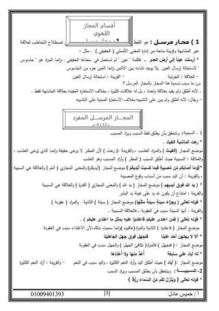 ‫عادل‬ ‫خميس‬ / ‫أ‬90991490010 3
1‫ا‬‫ا‬‫مسل‬ ‫مجاز‬ )‫ـة‬‫ـ‬‫ق‬‫لعال‬ ‫ـب‬‫ط‬‫التخا‬ ‫ـطالح‬‫ص‬‫ا‬ ‫ـي‬‫ف‬ ‫ـه‬‫ل‬ ‫ع‬‫ـو‬‫ض‬‫المو‬ ‫ـاه‬‫ن‬‫مع‬ ‫ـر‬‫ي‬‫غ‬ ‫ـي‬‫ف‬ ‫ـتعمل‬‫س‬‫الم‬ ‫ـظ‬‫ف‬‫الل‬ ‫ـو‬‫ه‬
) ‫الحقيقي‬ ( ‫األصلي‬ ‫المعني‬ ‫ة‬‫ر‬‫إدا‬ ‫من‬ ‫مانعة‬ ‫وقرينة‬ ‫المشابهة‬ ‫غير‬: ‫مثل‬ .
*‫أرسلت‬‫العدو‬ ‫أرض‬ ‫إلي‬ ً‫ا‬‫عين‬‫ـ‬‫ـ‬‫ـ‬‫ـ‬‫ـ‬‫ـ‬‫ـ‬" ‫عين‬ " ‫فكلمة‬. ‫ـي‬‫ق‬‫الحقي‬ ‫معناها‬ ‫في‬ ‫تستعمل‬ ‫لم‬‫ـوس‬‫س‬‫جا‬ " ‫ـو‬‫ه‬ ‫اد‬‫ر‬‫ـ‬‫م‬‫ال‬ ‫ـا‬‫م‬‫ن‬‫ا‬‫و‬
‫العين‬ ‫إرسال‬ ‫الستحالة‬ "‫الجاسوس‬ ‫من‬ ‫ء‬‫جز‬ ‫العين‬ ‫نما‬‫ا‬‫و‬ ‫االثنين‬ ‫بين‬ ‫تشابه‬ ‫يوجد‬ ‫ال‬‫و‬
-‫الجزئية‬ : ‫العالقة‬-‫العين‬ ‫إرسال‬ ‫استحالة‬ : ‫القرينة‬
‫؟‬ ‫المرسل‬ ‫بالمجاز‬ ‫المجاز‬ ‫هذا‬ ‫تسمية‬ ‫سبب‬ ‫ما‬ :‫س‬
. ‫فقط‬ ‫المشابهة‬ ‫بعالقة‬ ‫المقيدة‬ ‫ة‬‫ر‬‫االستعا‬ ‫بخالف‬ ، ‫ة‬‫ر‬‫كثي‬ ‫عالقات‬ ‫له‬ ‫بل‬ ، ‫احدة‬‫و‬ ‫بعالقة‬ ‫يقيد‬ ‫ولم‬ ‫أطلق‬ ‫ألنه‬ ‫ـ‬‫ـ‬‫ـ‬
-‫التشبيه‬ ‫على‬ ‫المبنية‬ ‫ة‬‫ر‬‫االستعا‬ ‫بخالف‬ ‫التشبيه‬ ‫على‬ ‫يبن‬ ‫ولم‬ ‫أطلق‬ ‫ألنه‬ :‫ويقال‬
1–‫السببية‬:‫وتتحقق‬‫المسبب‬ ‫اد‬‫ر‬‫وي‬ ‫السبب‬ ‫لفظ‬ ‫يطلق‬ ‫بأن‬
. ‫الغيث‬ ‫الماشية‬ ‫عت‬‫ر‬ *
‫ـاز‬‫ـ‬‫ج‬‫الم‬ ‫ـع‬‫ض‬‫مو‬‫ـث‬‫ـ‬‫(الغي‬‫ـة‬‫ـ‬‫ن‬‫القري‬‫و‬ ، ‫ـب‬‫ش‬‫الع‬ ‫اد‬‫ر‬‫ـ‬‫ـ‬‫م‬‫ال‬‫و‬:‫ـب‬‫ـ‬‫ش‬‫الع‬ ‫ـى‬‫ـ‬‫ع‬‫ر‬‫ب‬‫ي‬ ‫ـذي‬‫ل‬‫ا‬ ‫ـا‬‫ـ‬‫م‬‫ن‬‫ا‬‫و‬ ‫ـة‬‫ق‬‫حقي‬ ‫ـى‬‫ـ‬‫ع‬‫ير‬ ‫ال‬ ‫ـر‬‫ـ‬‫ط‬‫الم‬ ‫ألن‬ ) ‫ـت‬‫ع‬‫ر‬ (،
‫العالقة‬‫و‬:‫العشب‬ ‫وهو‬ ‫المسبب‬ ‫اد‬‫ر‬‫أ‬‫و‬ ) ‫المطر‬ ( ‫السبب‬ ‫أطلق‬ ‫حيث‬ ‫السببية‬
ِّ‫ص‬ُّ‫م‬ ‫ن‬ِّ‫م‬ ‫م‬ُ‫ك‬َ‫اب‬ َ‫َص‬‫أ‬ ‫ا‬َ‫م‬ َ‫*{و‬} ْ‫م‬ُ‫يك‬ِّ‫د‬ْ‫َي‬‫أ‬ ْ‫ت‬َ‫ب‬َ‫س‬َ‫ك‬ ‫ا‬َ‫م‬ِّ‫ب‬َ‫ف‬ ٍ‫ة‬َ‫يب‬‫السببية‬ ‫هي‬ ‫العالقة‬‫و‬ ) ‫أنتم‬ ( ‫ي‬‫المجاز‬ ‫المعنى‬‫و‬ )‫(أيديكم‬ ‫المجاز‬ ‫موضع‬
: ‫القرينة‬‫و‬ ،‫المصيبة‬ ‫ع‬‫وقو‬ ‫أسباب‬ ‫من‬ ‫سبب‬ ‫اليد‬ ‫أن‬
*‫أيديهم‬ ‫فوق‬ ‫هللا‬ ‫يد‬ () ‫ة‬‫ر‬‫القد‬ ( ‫ي‬‫المجاز‬ ‫المعنى‬‫و‬ ) ‫هللا‬ ‫يد‬ ( ‫المجاز‬ ‫موضع‬‫العالقة‬‫و‬‫السببية‬ ‫هي‬
‫القرين‬‫و‬‫ة‬‫البشر‬ ‫يد‬ ‫هيئة‬ ‫على‬ ‫يد‬ ‫هلل‬ ‫يكون‬ ‫أن‬ ‫امتناع‬ :
*ُ‫اء‬‫ز‬‫وج‬ ( ‫تعالى‬ ‫قوله‬ٍ‫سيئة‬‫سيئة‬ُ‫ل‬‫مث‬‫ها‬. ‫الثانية‬ ) ‫سيئة‬ ( ‫المجاز‬ ‫موضع‬) ‫عقوبة‬ ( ‫اد‬‫ر‬‫الم‬‫و‬
: ‫القرينة‬‫و‬‫أنها‬‫السيئة‬‫سبب‬، ‫العقوبة‬ ‫في‬‫ف‬‫السببية‬ ‫العالقة‬.
*‫ع‬ ‫اعتدى‬ ‫ما‬ ‫بمثل‬ ‫عليه‬ ‫ا‬‫و‬‫فاعتد‬ ‫عليكم‬ ‫اعتدى‬ ‫فمن‬ ( ‫تعالى‬ ‫قوله‬. ‫ليكم‬
‫الثانية‬ ) ‫ا‬‫و‬‫فاعتد‬ ( ‫المجاز‬ ‫موضع‬(‫اد‬‫ر‬‫الم‬‫و‬‫عاقبوه‬)‫بذلك‬ ‫سميت‬ ‫نما‬‫ا‬‫و‬،‫أل‬‫االعتداء‬ ‫ن‬‫في‬ ‫سبب‬‫العقوبة‬
‫الجاهلينا‬ ‫جهل‬ ‫فوق‬ ‫فنجهل‬ ‫علينا‬ ‫أحد‬ ‫يجلهن‬ ‫ال‬ ‫أال‬ *
‫المجاز‬ ‫موضع‬:(‫فنجهل‬)‫العقوبة‬ ‫في‬ ‫سبب‬ ‫الجهل‬‫و‬ ) ‫الجهل‬ ‫نكافئ‬ (‫اد‬‫ر‬‫فالم‬
*‫ها‬ُ‫د‬ِّ‫د‬َ‫ُع‬‫أ‬ ‫ال‬‫و‬ ‫منها‬ ُّ‫د‬َ‫ُع‬‫أ‬ ‫سابغة‬ ‫علي‬ ‫أياد‬ ‫له‬
‫المجاز‬ ‫موضع‬‫أياد‬ (:‫النعم‬ ‫في‬ ‫سبب‬ ‫اليد‬‫و‬ ، ‫ة‬‫ر‬‫الكثي‬ ‫النعم‬ ‫اد‬‫ر‬‫أ‬‫و‬ ‫اليد‬ ‫أطلق‬ ‫حيث‬-: ‫القرينة‬‫و‬‫ة‬‫ر‬‫الكثي‬ ‫النعم‬ ‫اد‬‫ر‬‫أ‬
2-‫ال‬‫م‬: ‫سببيـــــة‬‫السبب‬ ‫اد‬‫ر‬‫وي‬ ‫المسبب‬ ‫يطلق‬ ‫بأن‬ ‫ويتحقق‬
*ِّ‫ز‬َ‫ن‬ُ‫ي‬َ‫و‬ { ‫تعالى‬ ‫قوله‬} ً‫ا‬‫ق‬ْ‫ز‬ِّ‫ر‬ ِّ‫اء‬َ‫م‬ َّ‫الس‬ َ‫ن‬ِّ‫م‬ ‫م‬ُ‫ك‬َ‫ل‬ ُ‫ل‬
‫المرســـل‬ ‫المجـــاز‬‫المفرد‬
‫وعلاقاته‬
‫المجاز‬ ‫أقسام‬
‫اللغوي‬
1-‫مرسل‬ ‫مجاز‬
 