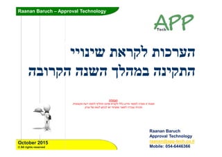 Raanan Baruch – Approval Technology
Raanan Baruch –
Approval Technology
October 2015
© All rights reserved
ʺʠʸʷʬʺʥʫʸʲʤʩʩʥʰʩʹ
ʤʰʩʷʺʤʤʡʥʸʷʤʤʰʹʤʪʬʤʮʡ
Raanan Baruch
Approval Technology
raanan@app-tech.co.il
Mobile: 054-6446366
ʤʸʤʡʤ
ʤʣʲʥʰʥʦʺʢʶʮʺʩʲʥʶʷʮʺʲʣʺʥʥʧʬʳʩʬʧʺʥʰʰʩʠʥʠʸʥʷʬʩʬʬʫʲʣʩʮʸʥʱʮʬ
ʯʩʩʰʲʬʹʥʴʥʢʬʯʥʧʡʬʹʩʩʴʩʶʴʱʸʶʥʮʬʤʣʡʥʲʺʩʰʫʺ
 