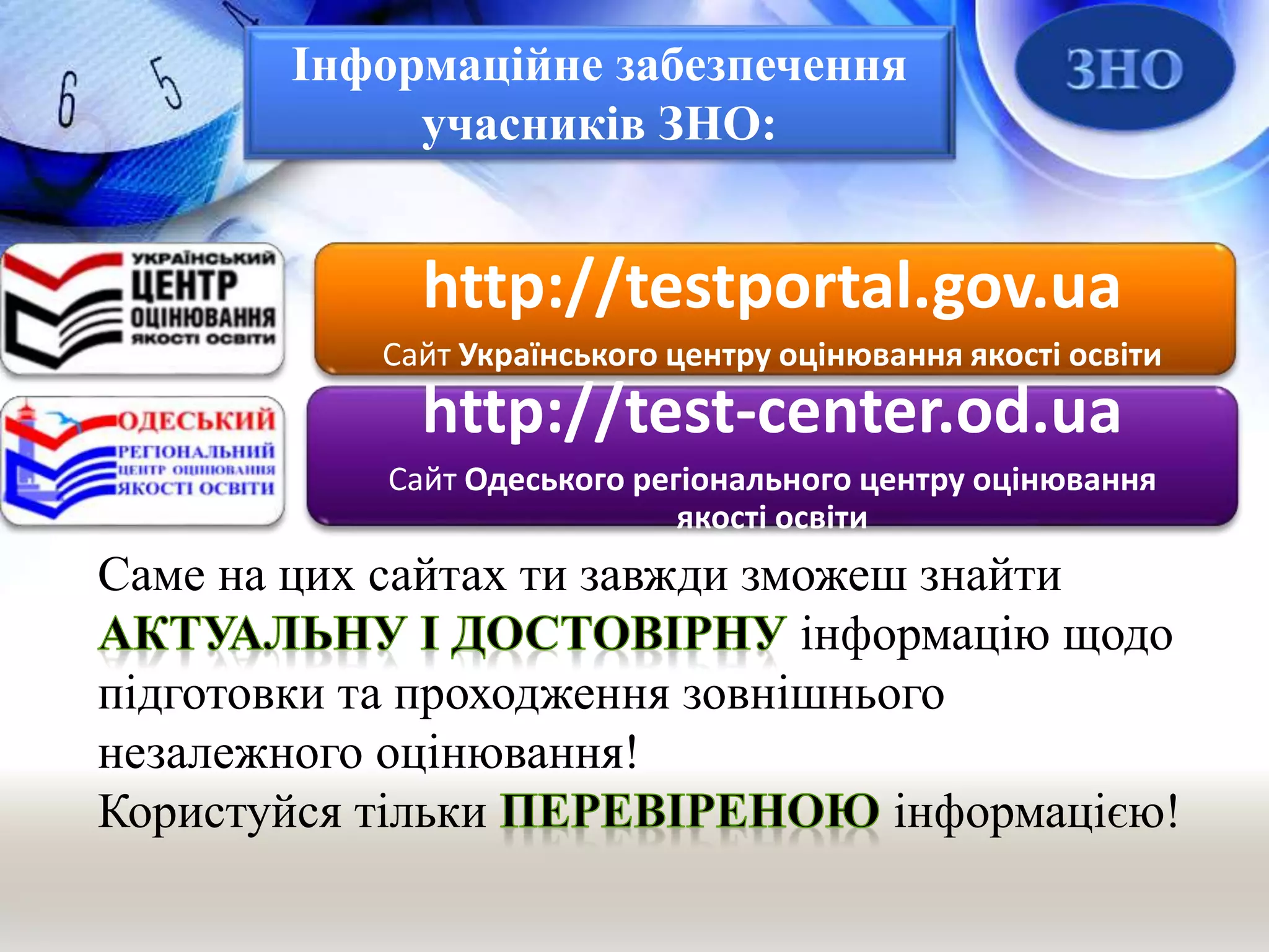 Інформаційне забезпечення
учасників ЗНО:
http://testportal.gov.ua
Сайт Українського центру оцінювання якості освіти
http://test-center.od.ua
Сайт Одеського регіонального центру оцінювання
якості освіти
Саме на цих сайтах ти завжди зможеш знайти
інформацію щодо
підготовки та проходження зовнішнього
незалежного оцінювання!
Користуйся тільки інформацією!
 