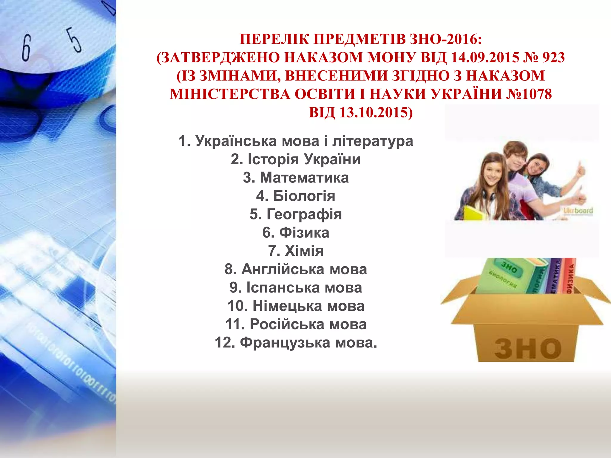 ПЕРЕЛІК ПРЕДМЕТІВ ЗНО-2016:
(ЗАТВЕРДЖЕНО НАКАЗОМ МОНУ ВІД 14.09.2015 № 923
(ІЗ ЗМІНАМИ, ВНЕСЕНИМИ ЗГІДНО З НАКАЗОМ
МІНІСТЕРСТВА ОСВІТИ І НАУКИ УКРАЇНИ №1078
ВІД 13.10.2015)
1. Українська мова і література
2. Історія України
3. Математика
4. Біологія
5. Географія
6. Фізика
7. Хімія
8. Англійська мова
9. Іспанська мова
10. Німецька мова
11. Російська мова
12. Французька мова.
 