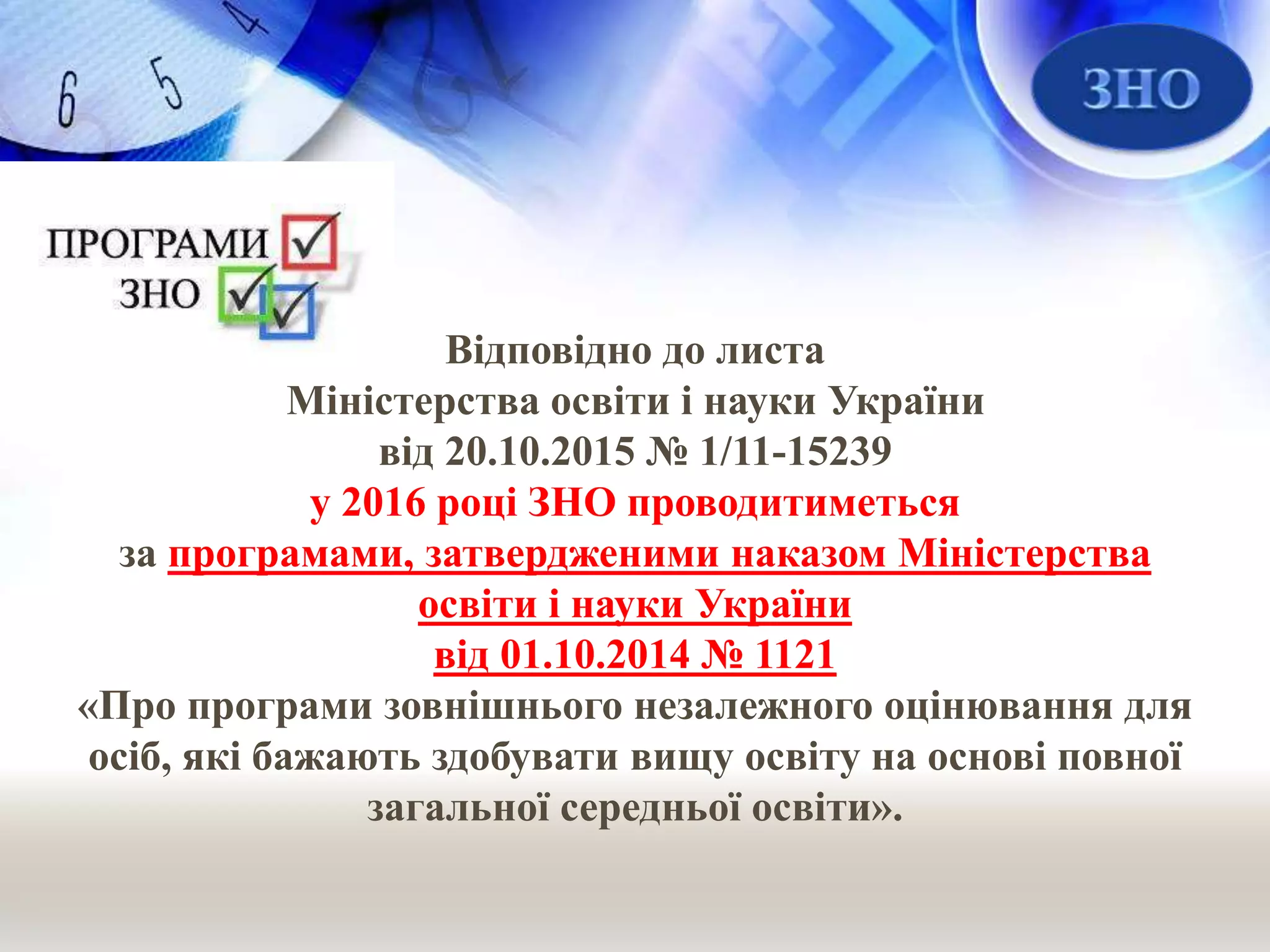 Відповідно до листа
Міністерства освіти і науки України
від 20.10.2015 № 1/11-15239
у 2016 році ЗНО проводитиметься
за програмами, затвердженими наказом Міністерства
освіти і науки України
від 01.10.2014 № 1121
«Про програми зовнішнього незалежного оцінювання для
осіб, які бажають здобувати вищу освіту на основі повної
загальної середньої освіти».
 