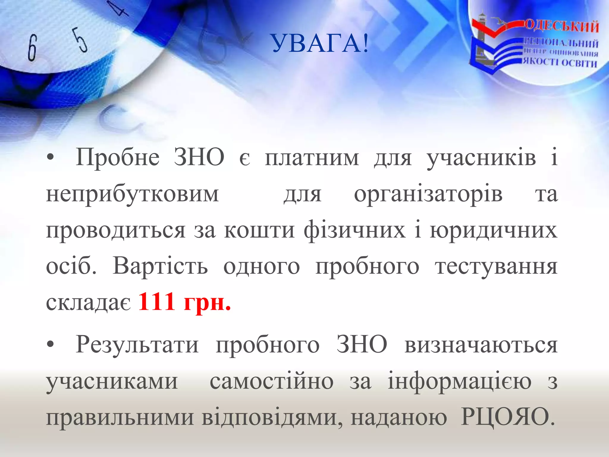 УВАГА!
• Пробне ЗНО є платним для учасників і
неприбутковим для організаторів та
проводиться за кошти фізичних і юридичних
осіб. Вартість одного пробного тестування
складає 111 грн.
• Результати пробного ЗНО визначаються
учасниками самостійно за інформацією з
правильними відповідями, наданою РЦОЯО.
 