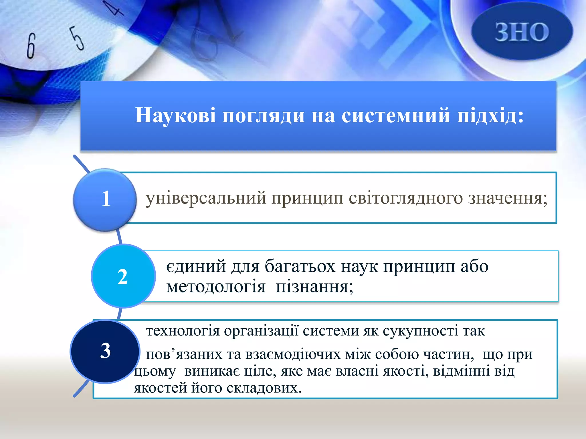 Наукові погляди на системний підхід:
універсальний принцип світоглядного значення;
єдиний для багатьох наук принцип або
методологія пізнання;
технологія організації системи як сукупності так
пов’язаних та взаємодіючих між собою частин, що при
цьому виникає ціле, яке має власні якості, відмінні від
якостей його складових.
1
2
3
 