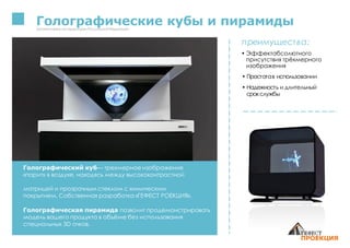 Голографические кубы и пирамидыЗапатентованонатерриторииРоссийскойФедерации
преимущества:
• Эффектабсолютного
присутствия трёхмерного
изображения
• Простотав использовании
• Надежность и длительный
срокслужбы
Голографический куб— трехмерное изображение
«парит» в воздухе, находясь между высококонтрастной
матрицей и прозрачным стеклом с химическим
покрытием. Собственная разработка «ГЕФЕСТ РОЕКЦИЯ».
Голографическая пирамида позволит продемонстрировать
модель вашего продукта в объёме без использования
специальных 3D очков.
 