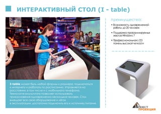ИНТЕРАКТИВНЫЙ СТОЛ (I - table)
I-table может быть любой формы и размера, подключаться
к интернету и работать по расписанию. Управляется на
расстоянии, в том числе и с мобильного телефона.
Технология «мультитач» позволяет использовать
прикосновения одновременно нескольких человек. Стол
вмещает все свое оборудование и лёгок
в эксплуатации, достаточно подключить его к источнику питания.
преимущества:
• Возможность одновременной
работы до20 человек
• Поддержкапрограммируемых
жестов Windows 7
• ПрофессиональнаяLCD
панель высокойчеткости
 