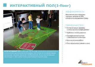 ИНТЕРАКТИВНЫЙ ПОЛ работает на основе технологии «мультитач» и
напоминает «динамический ковер». Наступая на интерактивную
проекцию, человек оживляет изображение. Если наступающих
несколько — они могут стать участниками одной игры.
ИНТЕРАКТИВНЫЙ ПОЛ(I-floor)
эффективность:
Увеличение ростапродажв
торговых центрахна 30%,
согласноисследованиямGallup
преимущества:
• Интерактивные эффекты
сочень высокимразрешением
• Удобство в использовании
• Одновременныйконтакт
снесколькимиклиентами
• Круглосуточная работа
• Риск вандализмасведенк нулю
 