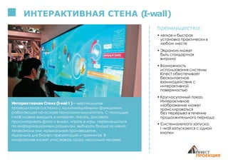 ИНТЕРАКТИВНАЯ СТЕНА (I-wall)
Интерактивная Стена (I-wal l )— вертикальная
проекционная система с мультимедийными функциями,
работающая на основе технологии «мультитач». С помощью
I-wall можно выходить в интернет, писать, рисовать,
просматривать фото и видео, играть в игры, перемещаться
по информационным разделам: выбирать блюда из меню,
телеканалы или музыкальные произведения.
Идеальна для бизнес-презентаций и тренингов. В
интерактиве может участвовать сразу несколько человек.
преимущества:
• легкая и быстрая
установка практически в
любом месте
• Экраном может
быть стандартная
витрина
• Возможность
использования системы
Kinect обеспечивает
бесконтактное
взаимодействие с
интерактивной
поверхностью
• Круглосуточный показ.
Интерактивное
изображение может
транслироваться
без перерыва в течение
продолжительного периода
• Системалегкого запуска,
I -wall запускается с одной
кнопки
 