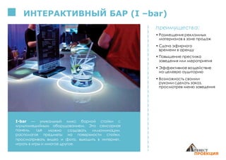 ИНТЕРАКТИВНЫЙ БАР (I –bar)
I-bar — уникальный микс барной стойки с
мультимедийным оборудованием. Это сенсорная
панель, где можно создавать иллюминации,
предметы на поверхности стойки,располагая
просматривать видео и фото, выходить в интернет,
играть в игры и многое другое.
преимущества:
• Размещения рекламных
материалов в зоне продаж
• Сдача эфирного
времени в аренду
• Повышение престижа
заведения или мероприятия
• Эффективное воздействие
на целевую аудиторию
• Возможность своими
руками сделать заказ,
просмотрев меню заведения
 